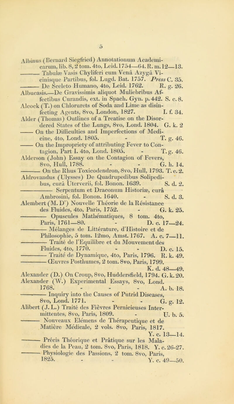 Albinus (Bernaril Siegfried) Annotationuin Academi- carum, lib. 8,2 tom. 4to, Leid. 1754—64. R. m. 12—13. Tabulae Vasis Chyliferi cum Vena Azj^ga Vi- cinisque Partibus, fob Lugd. Bat. 1757. Press C. 35. De Sceleto Humano, 4to, Leid. 1762. R. g. 26. Albucasis De Gravissimis aliquot Muliebribus Af- fectibus Curaiidis, ext. in Spach. Gyn. p. 442. S. c. 8. Alcock (T.) on Chlorurets of Soda and Lime as disin- fecting Agents, 8vo, London, 1827. I. f. 34. Alder (Thomas) Outlines of a Treatise on the Disor- dered States of the Lungs, 8vo, Lond. 1804. G. k. 2 On the Difficulties and Imperfections of Medi- cine, 4to, Lond. 1805. - T. g. 46. On the Impropriety of attributing Fever to Con- tagion, Part I. 4to, Lond. 1805. - T. g. 46. Alderson (John) Essay on the Contagion of Fevers, 8vo, Hull, 1788. - - G. h. 14. On the Rhus Toxicodendron, 8vo, Hull, 1793. T. e. 2. Aldrovandus (Ulysses) De Quadrupedibus Solipedi- bus, curii Uterverii, fob Bonon. 1639. S. d. 2. Serpentum et Draconum Historiae, cura Ambrosini, fob Bonon. 1640. - S. d. 3. Alembert (M. D’) Nouvelle Theorie de la Resistance des Fluides, 4to, Paris, 1752. - G. k. 25. Opuscules Mathematiques, 8 tom. 4to, Paris, 1761—80. - D. c. 17—24. ■ Melanges de Litterature, d’Histoire et de Philosophie, 5 tom. 12mo, Amst. 1767. A. c. 7—11. Traite de I’Equilibre et du Mouvement des Fluides, 4to, 1770. - - D. c. 15. Traite de Dynamique, 4to, Paris, 1796. R. k. 49. Oeuvres Posthumes, 2 tom. 8vo, Paris, 1799. K. d. 48—49. Alexander (D.) On Croup, 8vo, Huddersfield, 1794. G. k.20. Alexander (W.) Experimental Essays, 8vo, Lond. 1768. - - - A. b. 18. Inquiry into the Causes of Putrid Diseases, 8vo, Lond. 1771. - - G. g. 12. Alibert (J. L.) Traite des Fievres Pernicieuses Inter- mittentes, 8vo, Paris, 1809. - U. b. 5. ■ Nouveaux Elemens de Therapeutique et de Matiere Medicale, 2 vols. 8vo, Paris, 1817. Y. c. 13—14. Precis Theorique et Pratique sur les Mala- dies de la Peau, 2 tom. 8vo, Paris, 1818. Y. c. 26-27. Physiologic des Passions, 2 tom. 8vo, Paris, 1^25. . - y. c. 49—50.