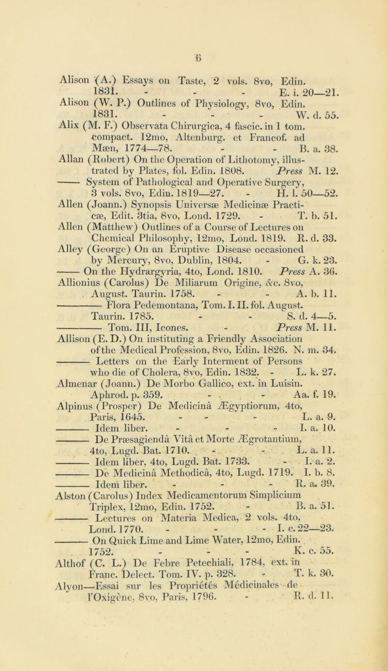 Alison (A.) Essays on Taste, 2 vols. 8vo, Edin. 1831. - - . E. i. 20—21. Alison (W. P.) Outlines of Physiology, 8vo, Edin. 1831. - - - W. d. 53. Alix (M. F.) Observata Chirurgica, 4 fascie. in 1 tom. compact. 12mo, Altenburg. et Francof. ad Mmn, 1774—78. - - B. a. 38. Allan (Robert) On the Operation of I>ithotomy, illus- trated by Plates, fol. Edin. 1808. Press M. 12. System of Pathological and Operative Surgery, 3 vols. 8vo, Edin. 1819—27. - FI. 1. 30—52. Allen (Joann.) Synopsis Universae Medicinae Practi- ce, Edit. 3tia, 8vo, Loud. 1729. - T. b. 51. Allen (Matthew) Outlines of a Course of Lectures on Chemical Philosophy, 12mo, Loud. 1819. R. d. 33. Alley (George) On an Eruptive Disease occasioned by Mercury, 8vo, Dublin, 1804. - G. k. 23. On the Hydrargj^ria, 4to, Lond. 1810. P7ess A. 36. Allionius (Carolus) De Miliarum Origine, &c. 8vo, . August. Taurin. 1738. - - A. b. 11. Flora Pedemontana, Tom. I. II. fol. August. Taurin. 1785. - - S. d. 4—3. Tom. Ill, leones. - Press M. 11. Allison (E. D.) On instituting a Friendly Association of the Medical Profession, 8vo, Edin. 1826. N. m. 34. Letters on the Early Interment of Persons vdio die of Cholera, 8yo, Edin. 1832. - L. k. 27. Almenar (Joann.) De Morbo Gallico, ext. in Luisin. Aphrod. p. 339. - - . - Aa. f. 19. Alpinus (Prosper) De Medicina jEgyptiorum, 4to, Paris, 1645. - - - L. a. 9. Idem liber. - - - I. a. 10. De Praesagienda Vita et Morte ^Egrotantium, 4to, Lugd. Bat. 1710. - - L. a. 11. Idem liber, 4to, Lugd. Bat. 1733. - L a. 2. De Medicina Methodica, 4to, Lugd. 1719. I. b. 8. Idem liber. - - - R. a, 39. Alston (Carolus) Index Medicamentorum Simplicium Triplex, 12mo, Edin. 1752. - B. a. 51. Lectures on Materia Mcdica, 2 vols. 4to, Lond. 1770. - - - I. c.22—23. On Quick Lime and Lime Water, 12mo, Edin. 1752. - - - K. c. 55. Althof (C. L.) De Febre Petechiali, 1784, ext. in IVanc. Delect. Tom. IV. p. 328. - T. k. 30. Alyon—Essai svir les Proprietes Mediciiiales xle rOxigene, 8vo, Paris, 1796. - R. d. 11.