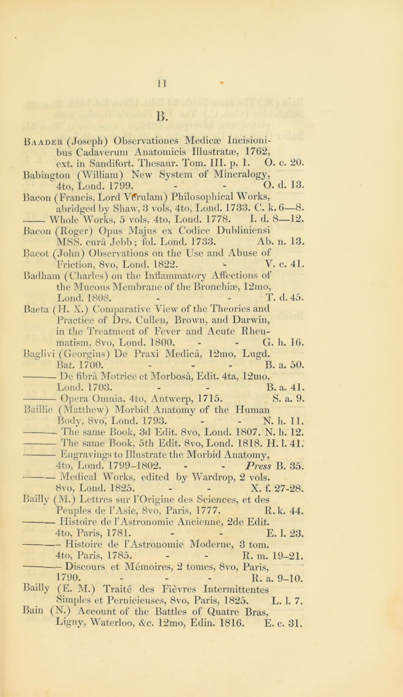 n. Baader (Joseph) Observatioiies Medicae Incisioui- bus Cadavemm Anatoniicis Illustratae, 1762, ext. in Sanditbrt. Thcsaur. Tom. III. p. 1. O. o. 20. Babington (William) New System of Mineralogy, 4to, Lond. 1799. - - O. d. 13. Baeon (Francis, Lord Vtfrulam) Philosopldcal Works, abridged I)y Shaw, 3 vols, 4to, Lond. 1733. C. k. 6—8. Whole Works, 5 vols, 4to, Lond. 1778. I. d. 8—12. Baeon (Roger) Oj)us Majus ex Codice Dubliniensi MSS. cura JebI); ibl. Lond. 1733. Ab. n. 13. Bacot (John) Observations on the Use and Abuse of Friction, 8vo, Lond. 1822. - V. c. 41. Badham (Charles) on the Inflammatory Aff’ections of the Mucous Membrane of the Bronehiaj, 12nio, Lond. 1808. - - T. d. 45. Baeta (H. X.) Comparative View of the Theories and Practice of Drs. Cullen, Brown, and Darwin, in tlie Treatment of Fever and Acute Rheu- matism, 8vo, Lond. 1800. - - G. h. 16. Baglivi (Georgius) De Praxi Medica, 12nio, Lugd. Bat. 1700. - - - B. a. 50. De fibra Motrice et Morbosa, Edit. 4ta, 12mo, Lond. 1703. - - B. a. 41. Opera Omnia, 4to, Antwerp, 1715. S. a. 9. Baillie (Matthew) Morbid Anatomy of the Human Body, 8vo, Lond. 1793. - - N. h. 11. The same Book, 3d Edit. 8vo, Lond. 1807. N. h. 12. The same Book, 5th Edit. 8vo, Lond. 1818. H. 1. 41. Engravings to Illustrate the Morbid Anatomy, 4to, Lond. 1799-1802. - - Press B. 35. Medical Works, edited by Wardrop, 2 vols. 8vo, Lond. 1825. - - X. f. 27-28. Bailly (M.) Lettres sur TOrigine des Sciences, et des Peuples de I’Asie, 8vo, Paris, 1777. R. k. 44. Ilistoire de rAstronomie Ancienne, 2de Edit. 4to, Paris, 1781. - - E. I. 23. Histoire de I’Astrouomie Moderne, 3 tom. 4to, Paris, 1785. - - R. m. 19-21. Diseours et Memoires, 2 tomes, 8vo, Paris, 1790. - - - R. a. 9-10. Bailly (E. M.) Traite des Fievres Intermittentes Simples et Perniciexises, 8vo, Paris, 1825. L. 1. 7. Bain (N.) Account of the Battles of Quatre Bras, Waterloo, &c. 12mo, Edin. 1816. E. c. 31.