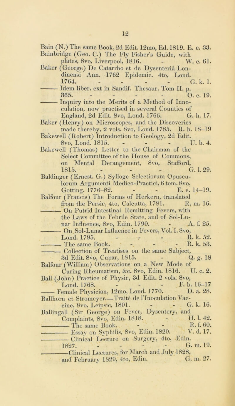 Bainbridge (Geo. C.) The Fly Fisher’s Guide, with plates, 8vo, Liverpool, 1816. - W. c. 61. Baker (George) De Catarrho et de Dysenteria Lon- dinensi Ann. 1762 Epidemic. 4to, Lond. 1764. - - - - G. k. 1. Idem liber, ext in Sandif. Thesaur. Tom II. p. 365. - - - - O. c. 19. Inquiry into the Merits of a Method of Inno- culation, now practised in several Counties of England, 2d Edit. 8vo, Lond. 1766. G. h. 17. Baker (Henry) on Microscopes, and the Discoveries made thereby, 2 vols. 8vo, Lond. 1785. IL b. 18-19 Bakewell (Robert) Introduction to Geology, 2d Edit. 8vo, Lond. 1815. - - - U. b. 4. Bakewell (Thomas) Letter to the Chairman of the Select Committee of the House of Commons, on Mental Derangement, 8vo, Stafford, 1815. - - - G. 1.29. Baldinger (Ernest. G.) Sylloge Selectiorum Opuscu- lorum Argumenti Medico-Practici, 6 tom. 8vo, Gotting. 1776-82. - - E. e. 14-19. Balfour (Francis) The Forms of Herkern, translated from the Persic, 4to, Calcutta, 1781. R. m. 16. On Putrid Intestinal Remitting Fevers, with the Laws of the Febrile State, and of Sol-Lu- nar Influence, 8vo, Edin. 1790. - ,A. f. 25. On Sol-Lunar Influence in Fevers, Vol. 1.8vo, Lond. 1795. - - - R. k. 52. The same Book. - - - R. k. 53. Collection of Treatises on the same Subject, 3d Edit. 8VO, Cupar, 1815. - Q. g. 18 Balfour (William) Observations on a New Mode of Curing Rheumatism, &c. 8vo, Edin. 1816. U. c. 2. Ball (John) Practice of Physic, 3d Edit. 2 vols. 8vo, Lond. 1768. - - - F. b. 16-17 Female Physician, 12mo, Lond. 1770. D. a. 28. Ballhorn et Stromeyer—Traite de I’lnoculation Vac- cine, 8vo, Leipsic, 1801. - - G. k. 16. Ballingall (Sir George) on Fever, Dysentery, and Complaints, 8vo, Edin. 1818. - H. 1. 42. The same Book. - - R. f. 60. Essay on Syphilis, 8vo, Edin. 1820. V. d. 17. Clinical Lecture on Surgery, 4to, Edin. 1827. . - - - G. m. 19. Clinical Lectures, for March and July 1828,