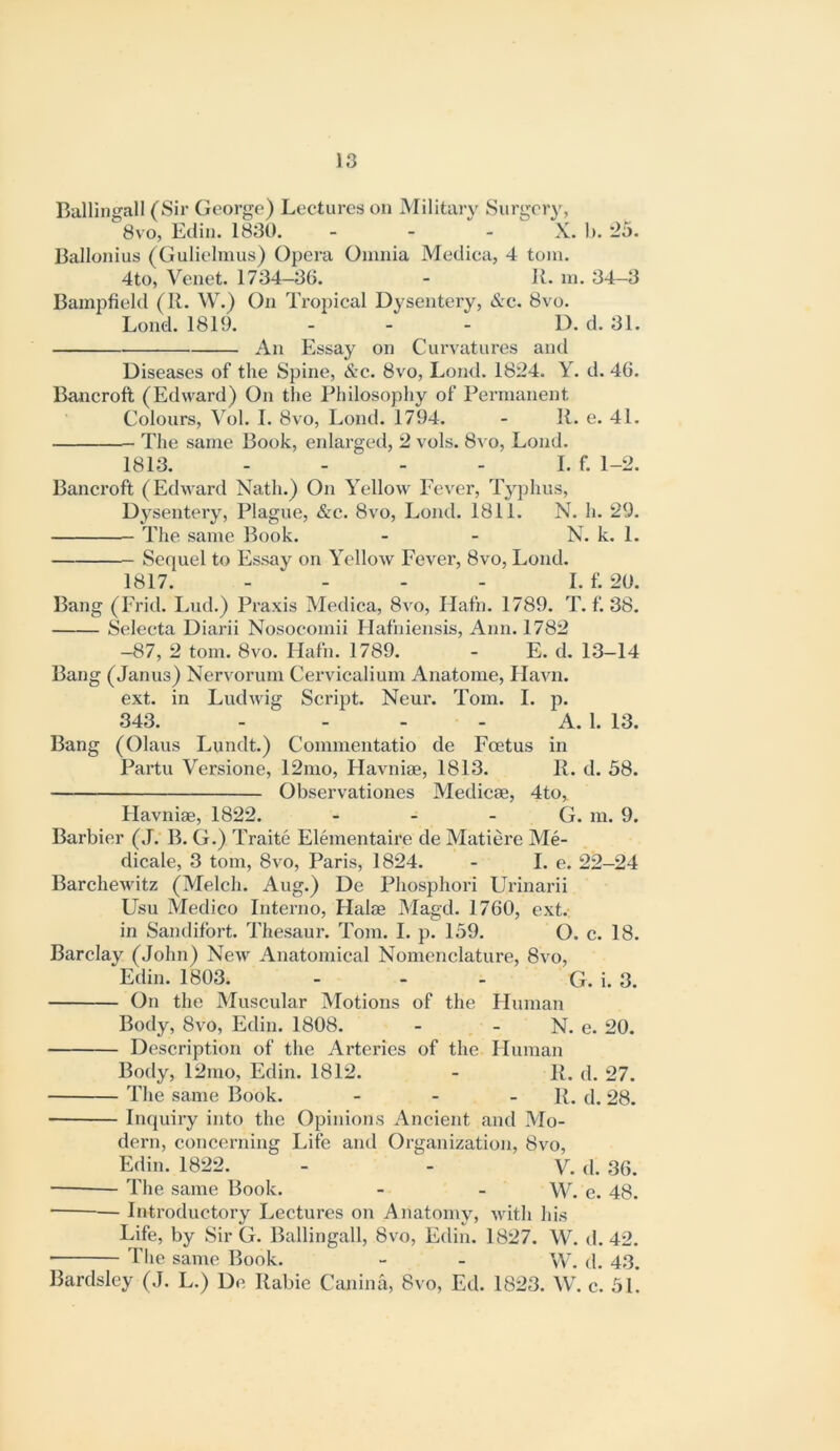 Ballingall (Sir George) Lectures on Military Surgery, 8vo, Edin. 1830. - - - X. 1). '25. Ballonius (Gulielmus) Opera Omnia Mediea, 4 tom. 4to, Venet. 1734—36. - 11. m. 34—3 Bampfield (II. W.) On Tropical Dysentery, &c. 8vo. Lond. 1819. - - - D. d. 31. An Essay on Curvatures and Diseases of the Spine, &c. 8vo, Lond. 1824. Y. d. 46. Bancroft (Edward) On the Philosophy of Permanent Colours, Vol. I. 8vo, Lond. 1794. - 11. e. 41. The same Book, enlarged, 2 vols. 8a o, Lond. 1813. - - - - I. f. 1-2. Bancroft (Edward Nath.) On Yellow Fever, Typhus, Dysentery, Plague, &c. 8vo, Lond. 1811. N. h. 29. The same Book. - - N. k. 1. Sequel to Essay on Yellow Fever, 8vo, Lond. 1817. - - - - I. f. 20. Bang (Frid. Lud.) Praxis Mediea, 8vo, Hafn. 1789. T. f. 38. Selecta Diarii Nosocomii Hafniensis, Ann. 1782 -87, 2 tom. 8vo. Hafn. 1789. - E. d. 13—14 Bang (Janus) Nervorum Cervicalium Anatome, Havn. ext. in Ludwig Script. Neur. Tom. I. p. 343. - - - - A. 1. 13. Bang (Olaus Lundt.) Commentatio de Foetus in Partu Versione, 12mo, Havniae, 1813. 11. d. 58. Observationes Medicae, 4to, Havniae, 1822. - - - G. m. 9. Barbier (J.‘ B. G.) Traite Elementaire de Matiere Me- dicale, 3 tom, 8vo, Paris, 1824. - I. e. 22—24 Barchewitz (Melch. Aug.) De Phosphori Urinarii Usu Medico Interno, Halae Magd. 1760, ext.- in Sandifbrt. Thesaur. Tom. 1. p. 159. O. c. 18. Barclay (John) New Anatomical Nomenclature, 8vo, Edin. 1803. - - - G. i. 3. On the Muscular Motions of the Human Body, 8vo, Edin. 1808. - - N. e. 20. Description of the Arteries of the Human Body, 12mo, Edin. 1812. - II. d. 27. The same Book. - - - 11. d. 28. Inquiry into the Opinions Ancient and Mo- dern, concerning Life and Organization, 8vo, Edin. 1822. - - V. d. 36. The same Book. - - W. c. 48. — Introductory Lectures on Anatomy, with his Life, by Sir G. Ballingall, 8vo, Edin. 1827. W. d. 42. The same Book. - - W. d. 43. Bardsley (J. L.) De Rabie Canina, 8vo, Ed. 1823. W. c. 5L