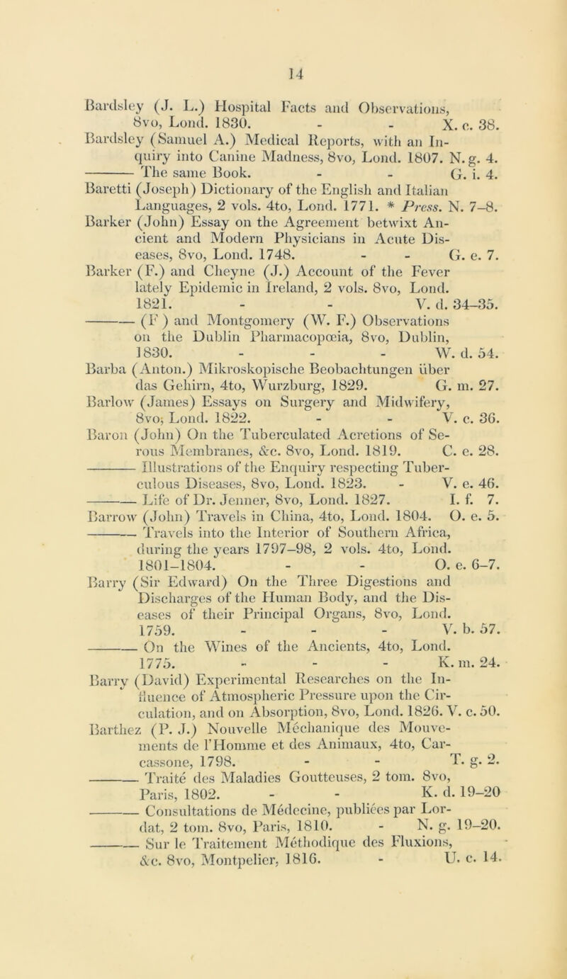 ]4 Bardsloy (J. L.) Hospital Facts and Observations, 8vo, Loud. 1830. - - X. c. 38. Bardsley (8aniuel A.) Medical Reports, with an Iji- qniry into Canine Madness, 8vo, Lond. 1807. N. g. 4. The same Book. - - G. i. 4. Baretti (Joseph) Dictionary of the English and Italian Languages, 2 vols. 4to, Lond. 1771. * Press. N. 7-8. Barker (John) Essay on the Agreement betwixt An- cient and Model'll Physicians in Acute Dis- eases, 8vo, Lond. 1748. - - G. c. 7. Barker (E.) and Cheyne (J.) Account of the Fever lately Epidemic in Ireland, 2 vols. 8vo, Lond. 1821. - - V. (1. 34-35. (F) and Montgomery (W. F.) Observations on the Dublin Pharmacopoeia, 8vo, Dublin, 1830. - - - W. d. 34. Barba (Anton.) Mikroskoiiische Beobachtungen uber das Gehirn, 4to, Wurzburg, 1829. G. m. 27. Barlow (James) Essays on Surgery and Midwifery, 8vo; Lond. 1822. - - V. c. 3G. Baron (John) On the Tuberculated Acretions of Se- rous Membranes, &c. 8vo, Lond. 1819. C. e. 28. Illustrations of the Enquiry respecting Tuber- culous Diseases, 8vo, Lond. 1823. - V. e. 46. Life of Dr. Jenner, 8vo, Lond. 1827. I. f. 7. Barrow (John) Travels in China, 4to, Lond. 1804. O. e. 5. Travels into the Interior of Southern Africa, during the years 1797—98, 2 vols. 4to, Lond. 1801-1804. - - O. e. 6-7. Barry (Sir Edward) On the Three Digestions and Discharges of the Human Body, and the Dis- eases of their Principal Organs, 8vo, Lond. 1739. - - - V, b. 37. On the Wines of the Ancients, 4to, Lond. 1775. - - - K. m. 24. Barry (David) Experimental Researches on the In- Huence of Atmospheric Pressure upon the Cir- culation, and on Absorption, 8vo, Lond. 1826. V. c. 30. Barthez (P. J.) Nouvelle Mechanique des Mouve- ments de F Homme et des Animaux, 4to, Car- cassone, 1798. - - i'* S* Traite des Maladies Gouttcuses, 2 tom. 8vo, Paris, 1802. - - K. d. 19-20 Consultations de Medccine, publiees par Lor- dat, 2 tom. 8vo, Paris, 1810. - N. g. 19-20. Sur le Traitenient Methodique des Fluxions,