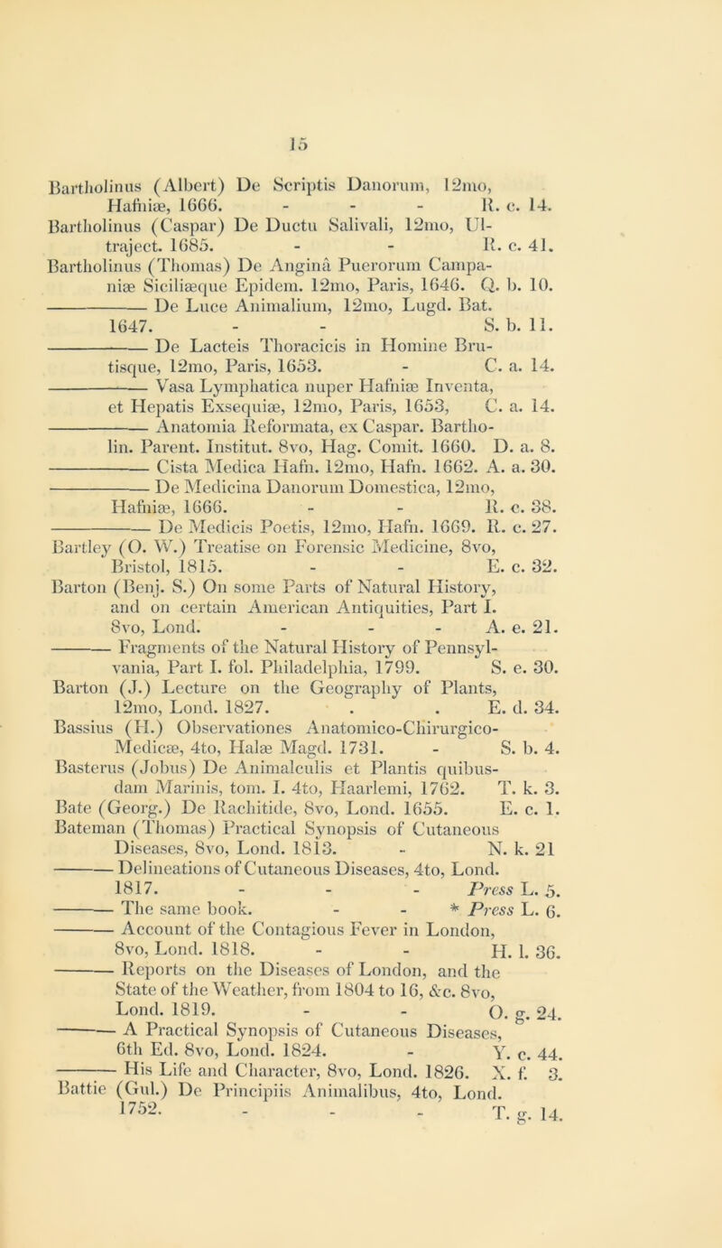 Bartlioliniis (Albert) De Scriptis Danorum, 12mo, Hafhiae, 16G6. - - - R. e. 14. Rartliolinus (Caspar) De Duetu Salivali, 12mo, Ul- traject. 1685. - - R. e. 41. Bartlioliniis (Thomas) De Angina Puerorum Campa- niae SiciliEeque Epiclem. 12mo, Paris, 1646. Q. b. 10. De Luce Aninialium, 12mo, Lugd. Bat. 1647. - - S. b. 11. De Lacteis Thoracicis in Homine Bru- tisque, 12mo, Paris, 1633. - C. a. 14. V^asa Lympliatica nuper Hafhias Inventa, et Hepatis Exsequias, 12nio, Paris, 1633, C. a. 14. Anatoniia lleformata, ex Caspar. Bartho- lin. Parent. Institut. 8vo, Hag. Comit. 1660. D. a. 8. — Cista Medica Hafn. 12mo, Hafn. 1662. A. a. 30. De Medicina Danorum Domestica, 12mo, Hatniae, 1666. - - R. e. 38. De Medicis Poetis, 12mo, Hafn. 1669. 11. c. 27. Bartley (O. W.) Treatise on Forensic Medicine, 8vo, Bristol, 1815. - - E. c. 32. Barton (Benj. S.) On some Parts of Natural History, and on certain American Antiquities, Part 1. 8vo, Lond. - - - A. e. 21. Fragments of the Natural History of Pennsyl- vania, Part I. fol. Philadelphia, 1799. S. e. 30. Barton (J.) Lecture on the Geography of Plants, 12mo, Lond. 1827. . . E. d. 34. Bassius (H.) Observationes Anatomico-CIiirurgico- Medicas, 4to, Halae Magd. 1731. - S. b. 4. Bastcrus (Johns) De Animalculis et Plantis quibus- dam Marinis, tom. I. 4to, Haarlemi, 1762. T. k. 3. Bate (Georg.) De Rachitide, 8vo, Lond. 1655. E. c. 1. Bateman (Thomas) Practical Synopsis of Cutaneous Diseases, 8vo, Lond. 1813. - N. k. 21 Delineations of Cutaneous Diseases, 4to, Lond. 1817. - - - Press-L. 3. The same book. - . * Press L. 6. Account of the Contagious Fever in London, 8vo, Lond. 1818. - - H. 1. 36. Reports on the Diseases of London, and the State of the Weather, from 1804 to 16, &c. 8vo, Lond. 1819. - - (). g. 24. A Practical Synopsis of Cutaneous Diseases, 6th Ed. 8vo, Lond. 1824. - Y. c. 44. 1— His Life and Character, 8vo, Lond. 1826. X. f. 3. Battle (Gul.) De Principiis Animalibus, 4to, Lond. 175‘> 1 .