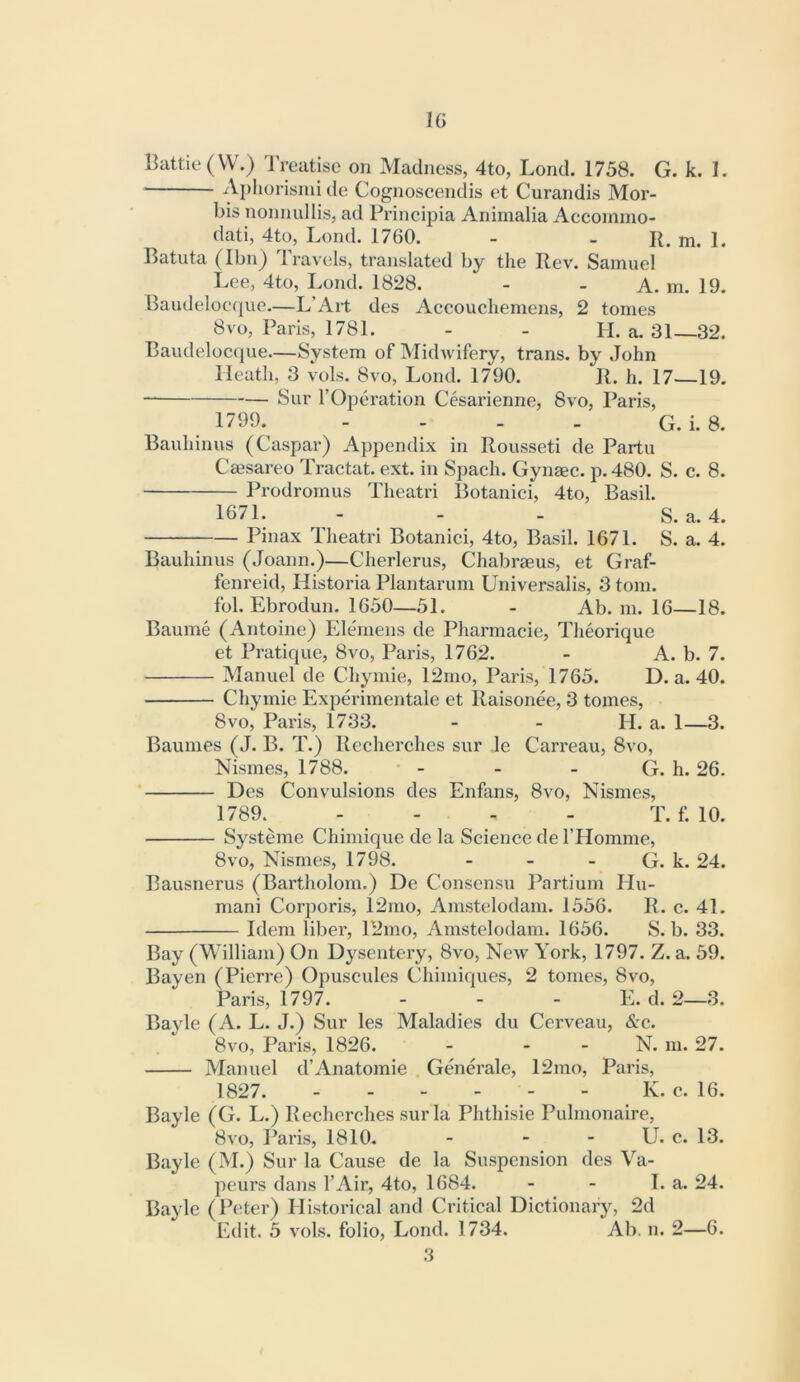 IG Battle (W.) Treatise on Madness, 4to, Lond. 1758. G. k. I. ■ Aphorisnii de Cognoscendis et Curandis Mor- bis nonnullis, ad Principia Animalia Accomino- dati, 4to, Lond. 1760. - - R. m. 1. Ratuta (Ibn) Travels, translated by the Rev. Samuel Lee, 4to, Lond. 1828. - - A. m. 19. Baudeloeque.—L’Art des Accouchemens, 2 tomes 8vo, Paris, 1781. - - H. a. 31—32. Baudeloccpie—System of Midwifery, trans. by John Heath, 3 vols. 8vo, Lond. 1790. R. h. 17—19. Sur rOperation Cesarienne, 8vo, Paris, 1799.^ - - . . G. i. 8. Bauhinus (Caspar) Appendix in Rousseti de Partu Ceesareo Tractat. ext. in Spach. Gynaec. p. 480. S. c. 8. Prodromus Theatri Botanici, 4to, Basil. 1671. - - - S. a. 4. Pinax Theatri Botanici, 4to, Basil. 1671. S. a. 4. Bauhinus (Joann.)—Cherlerus, Chabraeus, et Graf- fenreid, Historia Plantarum Universalis, 3 tom. fob Ebrodun. 1650—51. - Ab. m. 16—18. Baume (Antoine) Eleniens de Pharmacie, Theorique et Pratique, 8vo, Paris, 1762. - A. b. 7. Manuel de Chymie, 12mo, Paris, 1765. D. a. 40. Chymie Experimentale et Raisonee, 3 tomes, 8VO, Paris, 1733. - - H. a. 1—3. Baumes (J. B. T.) Recherches sur Je Carreau, 8vo, Nismes, 1788. - - - G. h. 26. Des Convulsions des Enfans, 8vo, Nismes, 1789. .... T. f. 10. Systeme Chimique de la Science de FHomme, 8VO, Nismes, 1798. - - - G. k. 24. Bausnerus (Bartholom.) De Consensu Partium Hu- mani Corporis, 12mo, Amstelodam. 1556. R. c. 41. Idem liber, 12mo, Amstelodam. 1656. S. b. 33. Bay (William) On Dysentery, 8vo, New York, 1797. Z. a. 59. Bayen (Pierre) Opuscules Chimiques, 2 tomes, 8vo, Paris, 1797. - - - E. d. 2—3. Bayle (A. L. J.) Sur les Maladies du Cerveau, &c. 8vo, Paris, 1826. - - - N. m. 27. Manuel d’Anatomie . Generale, 12mo, Paris, 1827. K. c. 16. Bayle (G. L.) Recherches sur la Phthisie Pulmonaire, 8vo, Paris, 1810. - - - U. c. 13. Bayle (M.) Sur la Cause de la Suspension des Va- peurs dans I’Air, 4to, 1684. - - La. 24. Bayle (Peter) Historical and Critical Dictionary, 2d Edit. 5 vols. folio, Lond. 1734. Ab. n. 2—6. 3