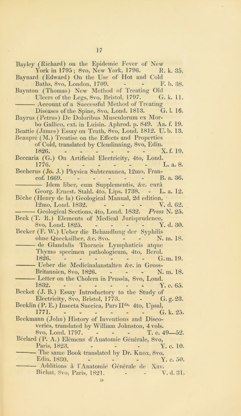 Bayley (Richard) on tlie Epidemic Fever of New York in 1795; 8vo, New York, 1796. R. k. 35. Baynard (Edward) On the Use of Hot and Cold Baths, 8vo, London, 1709. - - F. b. 38. Baynton (Thomas) New Method of Treating Old Ulcers of the Legs, 8vo, Bristol, 1797. G. k. 11. Account of a Successful Method of Treating Diseases ofthe Spine, 8vo, Lond. 1813. G. 1. 16. Bayrus (Petrus) De Doloribus Musculorum ex Mor- bo Gallico, ext. in Lvusin. Aphrod. p. 849. Aa. f. 19. Beattie (James) Essay on Truth, 8vo, Lond. 1812. U. b. 13. Beaupre (M.) Treatise on the Effects and Properties of Cold, translated bv Clendinning, 8vo, Edin. 1826. X. f. 19. Beccaria (G.) On Artificial Electricity, 4to, Lond. 1776. L. a. 8. Becherus (Jo. J.) Physica Subterannea, 12mo, Fran- cof. 1669. B. a. 36. Idem liber, cum Supplenientis, &c. cura Georg. Ernest. Stahl. 4to, Lips. 1738. - L. a. 12. Beche (Henry de la) Geological Manual, 2d edition, 12rao, Lond. 1832. - - - V. d. 62. Geological Sections, 4to, Lond. 1832. Press N. 25. Beck (T. R.) Elements of Medical Jurisprudence, 8vo, Lond. 1825. - - - - Y. d. 30. Becker (F. W.) Ueber die Behandlung der Syphilis ohne Quecksilber, Sec. 8vo. - - N. m. 18. de Glandulis Thoracis Lymphaticis atque Thymo specimen pathologicum, 4to, Berol. 1826 G.m. 19. Ueber die Medicinalanstalten Sec. in Gross- Britannien, 8vo, 1826. - - - N. m. 18. ■ Letter on the Cholera in Prussia, 8vo, Lond. 1832. Y. e. 65. Becket (J. B.) Essay Introductory to the Study of Electricity, 8vo, Bristol, 1773. - G. g. 23. Becklin (P. E.) Insecta Suecica, Pars IU^> 4to, Upsal, 1771 G. k. 25. Beckmann (John) History of Inventions and Disco- veries, translated by William Johnston, 4 vols. 8VO, Lond. 1797. - - - T. e. 49—52. Bedard (P. A.) Elemens d’Anatomie Generale, 8vo, Paris, 1823. . - . Y. c. 10. Tlie same Book translated liy Dr. Knox, 8vo, Edin. 1830. . . . Y. c. 50. Additions a I’Anatomie Gend'ale de Xav. Bichat, 8vo, Paris, 1821. - - V. d. 31. o