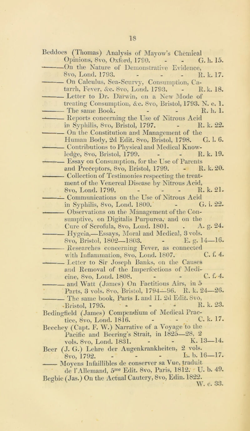 Beddoes (Thomas) Analysis of iNIayow’s Chemical Opinions, 8vo, Oxford, 17G0. . . G. h. 15. On the Nature of DemonstratiAe Evidence, 8vo, Lond. 1793. - - - R. k. 17. On Calculus, Sea-Scurvy, Consumption, Ca- tarrh, Fever, &c. 8vo, Lond. 1793. - R. k. 18. Letter to Dr. Darwin, on a New Mode of treating Consumption, &c. 8vo, Bristol, 1793. N. e. 1. — The same Book. - - R. li. 1. Reports concerning the Use of Nitrous Acid in Syphilis, 8vo, Bristol, 1797. - R. k. 22. ■ On tlie Constitution and Management of the Human Body, 2d Edit. 8vo, Bristol, 1798. G. 1. G. Contributions to Physical and Medical Know- ledge, 8VO, Bristol, 1799. - - R. k. 19. Essay on Consumj^tion, for the Use of Parents and Preceptors, 8vo, Bristol, 1799. - R. k. 20. Collection of Testimonies respecting the treat- ment of the Venereal Disease by Nitrous Acid, 8vo, Lond. 1799. - - - R. k. 21. ^ Communications on the Use of Nitrous Acid in Syphilis, 8vo, Lond. 1800. - G. i. 22. Observations on the Management of the Con- sumptive, on Digitalis Purpurea,* and on the Cure of Scrofula, 8vo, Lond. 1801. . A. g. 24. Hygela,—Essays, Moral and Medical, 3 vols. 8vo, Bristol, 1802—1803. - E. g. 14—16. Researches concerning Fever, as connected with Inflammation, 8vo, Lond. 1807. C. f. 4. — Letter to Sir Joseph Banks, on the Causes and Removal of the Imperfections of Medi- cine, 8vo, Lond. 1808. - - C. f. 4. and Watt (James) On Factitious Airs, in 5 Parts, 3 vols. 8vo, Bristol, 1794—96. R. k. 24—26. The same book. Parts I. and II. 2d Edit. 8vo, -Bristol, 1795. ‘ - - R. k. 23. Bedingfield (James) Compendium of Medical Prac- tice, 8vo, Lond. 1816. - - ^ C. k. 17. Beechey (Capt. F. W.) Narrative of a Voyage'to the Pacific and Beering’s Strait, in 1825—28, 2 vols. 8vo, Lond. 1831. - - K. 13—14. Beer (J. G.) Lehre der Augenkrankheiten, 2 vols. 8vo, 1792. - - - L. b. l6—17. Moyens Infaillibles de conserver sa Vue, traduit de FAllemand, 5™® Edit. 8vo, Paris, 1812; U. b. 49. Begbie (Jas.) On the Actual Cautery, 8vo, Edin. 1822. W. c. 33.