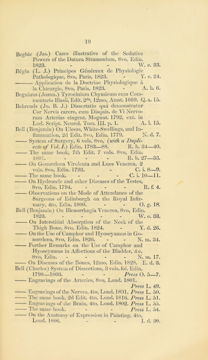 Begbie (Jas.) Cases illustrative of the Sedative Powers of the Datura Stranioniuiu, 8vo, Ediii. 1823. - - W. e. 33. Begin (L. J.) Prineipes Generaux de Physiologie Pathologique, 8vo, Paris, 1823. - Y. e. 24. Ap])lication de la Doetrine Physiologique a. la Chirurgie, 8vo, Paris, 1823. - A. h. 6. Beguinus (Joann.) Tyrocinium Chyinicum cum Com- mentario Blasii, Edit. 2‘*% 12mo, Amst. 1669. Q. a. 15. Behrcnds (Jo. B. J.) Dissertatio qua denionstratur Cor Nervis carere, cum Disquis. de Vi Nervo- rum Arterias cingent. Mogunt. 1792, ext. in End. Script. Neiirol. Tom. III. p. 1. A. 1. 15. Bell (Benjamin) On Ulcers, White-Swellings, and In- fiammation, 2d Edit. 8vo, Edin. 1779. N. d. 7. System of Surgery, 6 vols. 8vo, (with a Dupli- cate of Vol. /.) Edin. 1783—88. 11. h. 34—40. Tiio same book, 7th Edit. 7 vols. 8vo, Edin. 1801. . . . P. h. 27—33. On Gonorrhoea Virulenta and Lues Venerea, 2 vols. 8vo, Edin. 1793. - C. i. 8—9. The same book. - - - C. i. 10—11. On Hydrocele and other Diseases of the Testes, 8vo, Edin. 1794. - - - R. f. 4. Observations on the Mode of Attendance of the Surgeons of Edinburgh on the Royal Intix*- mary, 4to, Edin. 1800. - - O. g. 18. Bell (Benjamin) On Blenorrhagia Venerea, 8vo, Edin. 1823. - - - - W. e. 33. On Interstitial Absorption of the Neck of the Thigli Bone, 8vo, Edin. 1824. - Y. d. 26. On tlie Use of Camphor and Hyoscyamus in Go- norrhoea, 8vo, Edin. 1826. - - N. m. 34. Further Remarks on the Use of Camphor and Hyoscyamus in Affections of the Bladder, <S;c. 8vo, Edin. - - - - N. m. 17. On Diseases of the Bones, 12mo, Edin. 1828. E. d. 3. Bell (Charles) System of Dissections, 3vols. fol. Edin. 1798—1803. - - Press O. 5—7. Engravings of the Arteries, 8vo, Lond. 1801. Press L. 49. Engravings of the Nerves, 4to, Lond. 1801. Press L. 50. The same book, 2d Edit. 4to, Lond. 1816. Press L. 51. Engravings of the Brain, 4to, Lond. 1802. Press L. 55. Jlie same book. - - Press L. 54. On the Anatomy of Expression in Painting, 4to, Lond. 1806. - - I. d. 30.