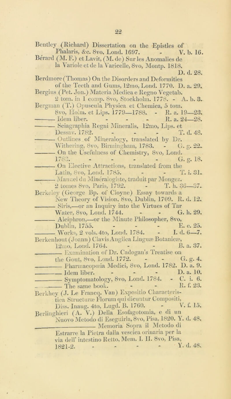 00 MM Bentley (Richard) Dissertation on tlie -Ejsistles of Phalaris, &c. 8vo. Lond. 1697. - V. b. 16. Berard (M. F.) et Lavit, (M. de) 8ur les Anomalies de la Variole et de la Varicelle, 8vo, Montp. 1818. D. d. 28. Berdmore (Thomas) On the Disorders and Deformities of the Teeth and Gums, 12mo, Lond. 1770. D. a. 29. Bergius (Pet. Jon.) Materia Medica e Regno Vegetab. 2 tom. in 1 comp. 8vo, Stockholm. 1778. - A. b. 3. Bergman (T.) Opuscula Physica et Cheniica, 5 tom. 8vo, Holm, et Lips. 1779—1788. - R. a. 19—23. Idem liber. - - - R. a. 24—28. Sciagraphia Regni IMineralis, 12mo, Lips, et Dessav. 1782. - - - T. d. 48. Outlines of Mineralogy, translated by Dr. AVithering, 8vo, Birminghaiu, 1783. - G. g. 22. On the Usefulness of Chemistry, 8vo, Lond. 178L - - - - G. g. 18. On Llective Attractions, translated from the Latin, 8vo, Lond. 1785. - - T. i. 31. IManuel da Mineraiogiste, traduitj^ar Mongez. 2 tomes 8vo, Paris, 1792. - T. h. 36—57. Berkeley (George Bp. of Cloyne) Essay towards a New Theory of Vision, 8vo, Dublin, 1709. R. d. 12. Siris,—or an Incpiiry into the Virtues of Tar Water, 8vo, Lond. 1744. - - G. h. 29. Alciphron,—or the Minute Philosopher, 8vo, Dvd)lin, 1735. _ _ _ IL e. 25. Works, 2 vols. 4to, Lond. 1784. - I. d. 6—7. Berkenhout (Joann) Clavis Anglica Linguas Botanicm, 12aio, Lond. 1764. - - B. a. 37. Lxamination of Dr. Cadogan’s Treatise on the (iout, 8vo, Lond. 1772. - - G. g. 4. Pharmacopoeia Medici, 8vo, Lond. 1782. D. a. 9. Idem liber. - - - D. a. 10. Symptomatology, 8vo, Lond. 1784. - C. i. 6. I'he same book. - - R. f. 23. Berkhey (J. Le Franeq. Van) Expositio C’liaraeteris- tica Structure Florum qui dicuntur Cornpositi, Diss. Inaug. 4to, Lugd. B. 1760. - V. 1. 15. Berliiighieri (A. V.) Della Esofagotomia, e di un Nuovo Metodo di Eseguirla, 8vo, Pisa, 1820. Y. d. 48. Memoria Sopra il Metodo di Estrarre la Pietra dalla vescica orinaria per la via deir intcstino Retto, Mem. I. 11. 8vo, Pisa, 1821-2. - - - - • Y. d. 48.