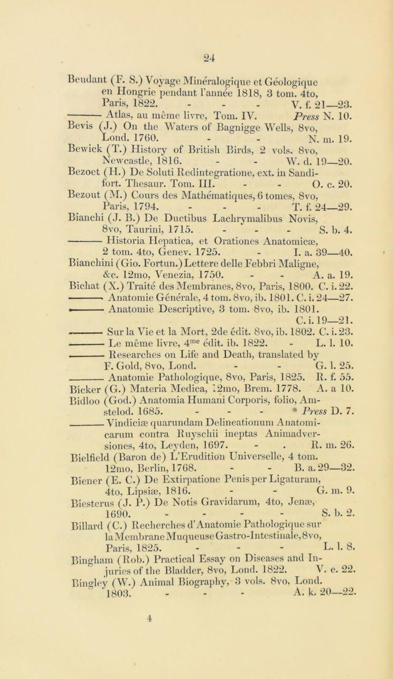 Beudaiit (1*. S.) Voyage Mineralogique et Geologique en Hongrie pendant I’annee 1818, 3 tom. 4to, Paris, 1822. - - . V. f. 21—23. 1— Atlas, au nieme livre, Tom. IV. Press N. 10. Bevis (J.) On the Waters of Bagnigge Wells, 8vo, Bond. 1760. - - N. m. 19. Bewick (T.) History of British Birds, 2 vols. 8vo, Newcastle, 1816. - - W. d. 19—20. Bezoet (H.) De Soluti Redintegratione, ext. in Sandi- fort. Thesaur. Tom. III. - - O. c. 20. Bezout (M.) Cours des Matheniatiques, 6 tomes, 8vo, Paris, 1794. - - - T. f. 24—29. Bianchi (J. B.) De Ductibus Lachrymalibus Novis, 8vo, Taurini, 1715. - - _ S. b. 4. Historia Hepatica, et Orationes Anatomicaa, 2 tom. 4to, Genev. 1725. - I. a. 39—40. Bianchini (Gio. Fortun.)Lettere delle Febbri Maligne, SzQ. 12mo, Venezia, 1750. - - A. a. 19. Bichat (X.) Traite des Membranes, 8vo, Paris, 1800. C. i. 22. Anatomie Generale, 4 tom. 8vo, ib. 1801. C. i. 24—27. — — Anatomie Descrqjtive, 3 tom. 8vo, ib. 1801. C.i. 19—21. Sur la Vie et la Mort, 2de edit. 8vo, ib. 1802. C. i. 23. Le meme livre, 4’® edit. ib. 1822. - L. 1. 10. I Researches on Life and Death, translated by F. Gold, 8vo, Lond. - - G. 1.25. Anatomie Pathologique, 8vo, Paris, 1825. R. f. 55. Bicker (G.) Materia Medica, 12mo, Brem. 1778. A. a 10. Bidloo (God.) Anatomia Humani Corporis, folio, Am- stelod. 1685. _ . _ * Press D. 7. Vindicise qiiarundam Delineationum Anatomi- carum contra Ruyschii ineptas Animadvcr- siones, 4to, Leyden, 1697. - . R. m. 26. Bielfield (Baron de) L’Erudition Universelle, 4 tom. 12nio, Berlin, 1768. - - B. a. 29—32. Biener (E. C.) De Extirpatione Penis per Ligaturam, 4to, Lipsiae, 1816. - - G. m. 9. Biesterus (J. P.) De Notis Gravidarum, 4to, Jenae, 1690. .... S. b. 2. Billard (C.) Rechcrches d’Anatomie Pathologique sur la Membrane Muqueuse Gastro-Intestinale, 8vo, Paris, 1825. - - - L. 1. 8. Bingham (Rob.) Practical Essay on Diseases and In- juries of the Bladder, 8vo, Lond. 1822. V. e. 22. Bindley (W.) Animal Biography, 3 vols. 8vo, Lond. 1803. - - - A. k. 20—22. 4