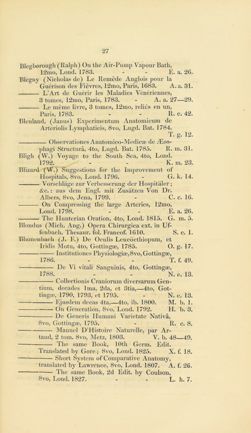 Blegborougli (Kalpli) On the Air-Pump Vapour Bath, 12mo, Loud. 1783. - - E. a. 20. Blegny (Nicholas de) Le Remede Anglois pour la Guerison des Fievres, 12mo, Paris, 1683. A. a. 31. L’Art de Guerir les Maladies Veneriennes, 3 tomes, 12mo, Paris, 1783. - A. a. 27—29. Le meme livre, 3 tomes, 12mo, relies en un, Paris, 1783. - - R. c. 42. Bleuland, (Janus) Experimeiitum Anatomicum de Arteriolis Lymphaticis, 8vo. Lugd. Bat. 1784. T. g. 12. Observationes Anatomico-Medicae de^Eso- pliagi Structura, 4to, Lugd. Bat. 1785. R. m. 31. Bligh (VV.) Voyage to the South Sea, 4to, Loud. 1792. - - K. m. 23. Blizard (W.) Suggestions for the Improvement of Hospitals, 8vo, Loud. 1790. - G. k. 14. Vorschlage zur Vei'bcsseruug der Hospitaler; &c.: aiis dem Engl, mit Zusatzen Von Dr. Albers, 8vo, Jena, 1799. - C. c. 16. On Compressing the large Arteries, 12mo, Loud. 1798. - - E. a. 26. The Hunterian Oration, 4to, Loud. 1815. G. m. 5. Blondus (Mich. Ang.) Opera Chirurgica ext. in Uf- fenbach. Thesaur. fol. Francof. 1610. S. c. 1. Bliimenbaeh (J. F.) Ue Ocvdis Leucoethiopum, et Iridis Motu, 4to, Gottingae, 1785. O. g. 17. Institutioncs Physiologiae,8vo, Gottingae, 1786. - - T. f. 49. De Vi vitali Sanguinis, 4to, Gottingae, 1788. - - N. e. 13. Collectionis Craniorum diversarum Gen- tium, decades Ima, 2da, et 3tia,—4to, Got- tingae, 1790, 1793, et 1795. - N. c. 13. Ejusdem decas 4ta,—4to, ib. 1800. M. b. 1. (in Generation, 8vo, Loud. 1792. H. b. 3. De Generis Humani Varietate Nativa, 8vo, Gottingae, 1795. - R. c. 8. Manuel D’Histoire Naturelle, par Ar- taud, 2 tom. 8vo, Metz, 1803. V. b. 48—49. The same Book, 10th Germ. Edit. Translated by Gore; 8vo, Loud. 1825. X. f. 18. Short System of Comparative Anatomy, translated by Lawrence, 8vo, Lond. 1807. A. f. 26. The same Book, 2d Edit, by Coulson, 5vo, Lond. 1827. - - L. h. 7.