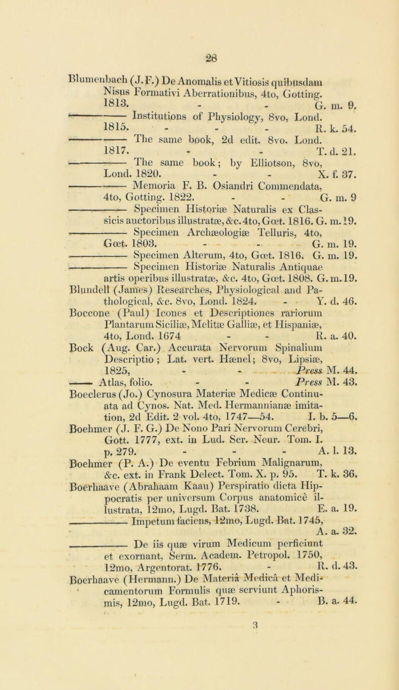 Blumenbach (J. 1’.^ De Anomalis et Vitiosis quibiisdam Nisus Lormativi Aberrationibus, 4to, (jotting. - - G. in. 0. Institutions ot‘ Physiology, 8vo, Lond. 1815. - - - K. k. 54. The same book, 2d edit. 8vo. Lond. 1817. - . T.d. 21. — The same book; by Elliotson, 8vo, Lond. 1820. - - X. f. 37. Memoria F. B. Osiandri Commendata, 4to, Gotting. 1822. - - G. m. 9 Specimen Historiae Naturalis ex Clas- sicis auctoribus illustrate,&c.4to, Gcet. 1816. G. m. 19. Specimen Archeologie Telluris, 4to, Get. 1803. - . „ G. m. 19. Specimen Alterum, 4to, Gcet. 1816. G. m. 19. Specimen Ilistorie Naturalis Antiquae artis operibus illustrate, &c. 4to, Get. 1808. G. m. 19. Blundell (James) Researches, Physiological and Pa- thological, &c. 8vo, Lond. 1824. - Y. d. 46. Boccone (Paul) leones et Descriptiones rariorum PlantarumSicilie,Melite Gallie, et Flispanie, 4to, Lond. 1674 - - R. a. 40. Bock (Aug. Car.) Accurata Nervorum Spinalium Descriptio ; Lat. vert. Flenel; 8vo, Lipsie, 1825, - Press M. 44. —— Atlas, folio. - - Press M. 43. Boeclerus (Jo.) Cynosura Materie Medice Continu- ata ad Cynos. Nat. Med. Hermanniane imita- tion, 2d Edit. 2 vol. 4to, 1747—54. I. b. 5—6. Boehmer (J. F. G.) De Nono Pari Nervorum Cerebri, Gott. 1777, ext. in Lud. Scr. Neur. Tom. I. p. 279. - - - A. 1.13. Boehmer (P. A.) De eventu Febrium Malignarum, &c. ext. in Frank Delect. Tom. X. p. 95. T. k. 36. Boerhaave (Abrahaam Kaau) Perspiratio dicta Hip- pocratis per universum Corpus anatomice il- lustrata, 12mo, Lugd. Bat. 1738. E. a. 19. Impetum faciens, 12mo, Lugd. Bat. 1745, A. a. 32. De iis que virum Medicum perficinnt et exornant, Serm. Academ. Petropol. 1750, 12mo, Argentorat. 1776. ^ - R. d. 43. Boerhaave (Hermann.) De Materia Mcdica et Medi-* • canientorum Formulis quse serviunt Aphoris- mis, 12mo, Lugd. Bat. 1719. - B. a. 44. 3