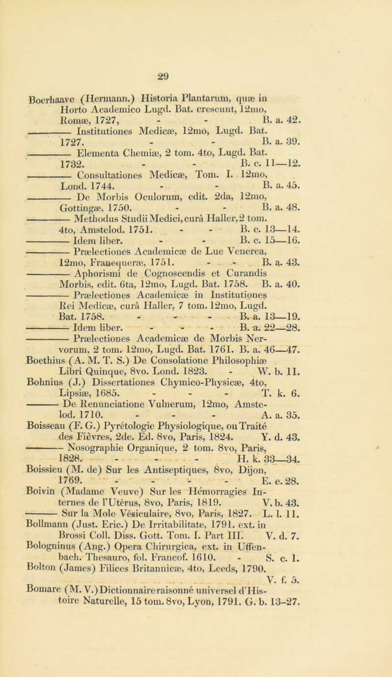 Bocrliaave (Hermann.) Historia Plantarum, qnm in Plorto Academico Lugd. Bat. crescunt, 12mo, Koniae, 1727, - - B. a. 42. Institutiones Medicae, 12mo, Lugd. Bat. 1727. - - B. a. 39. Elementa Chemise, 2 tom. 4to, Lugd. Bat. 1732. - - B. c. 11—12. Consultationes Medicae, Tom. I. 12mo, Loud. 1744. - - B. a. 45. De Morbis Oculorum, edit. 2da, 12mo, Gottingae, 1750. - - B. a. 48. Methodus Studii Medici, cura Haller, 2 tom. 4to, Amstelod. 1751. - - B. c. 13—14. Idem liber. - - B. c. 15—IG. Praelectiones Academicae de Lue Venerea, 12mo, Frauequerse, 1751. - - B. a. 43. Aphorismi de Cognoscendis et Curandis Morbis, edit. 6ta, 12mo, Lugd. Bat. 1758. B. a. 40. Praelectiones Academicae in Institutiones liei Medicae, cura Haller, 7 tom. 12mo, Lugd. Bat. 1758. - - - B. a. 13—19. Idem liber. - - - B. a. 22—28. Praelectiones Academicae de Morbis Ner- vorum, 2 tom. 12mo, Lugd. Bat. 1761. B. a. 4G—47. Boethius (A. M. T. S.) De Consolatione Philosophic Libri Quinque, 8vo. Lond. 1823. - W. b. 11. Bohnius (J.) Dissertationes Chymico-Physicae, 4to, Lipsiae, 1685. - - - T. k. 6. De Renunciatione Vulnerum, 12mo, Amste- lod. 1710. - - - A. a. 35. Boisseau (F. G.) Pyretologie Physiologique, ouTraite des Fievres, 2de. Ed. 8vo, Paris, 1824. Y. d. 43. Nosographie Organique, 2 tom. 8vo, Paris, 1828. - - - H. k. 33—34. Boissieu (M. de) Sur les Antiseptiques, 8vo, Dijon, 1769. - - - - E. e.28. Boivin (Madame Veuve) Sur les HemoiTagies In- ternes de rUterus, 8vo, Paris, 1819. V. b. 43. • Sur la Mole Vesiculaire, 8vo, Paris, 1827. L. 1. 11. Bollmann (Just. Eric.) De Irritabilitate, 1791. ext. in Brossi Coll. Diss. Gott. Tom. I. Part HI. V. d. 7. Bologninus (Ang.) Opera Chirurgica, ext. in UfFen- bach. Thesauro, fob Francof. 1610. - S. c. 1. Bolton (James) Filices Britannicae, 4to, Leeds, 1790. V. f’. 5. Bomare (M. V.)Dictionnaireraisonne universel d’His- toire Naturelle, 15 tom. 8vo, Lyon, 1791. G. b. 13-27.