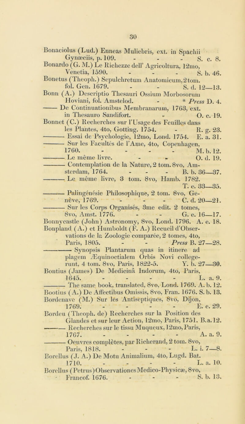 Bonaciolus (Lud.) Enneas Muliebris, ext. in Spacliii Gynaeciis, p. 109. - - . S. c. 8. Bonardo (G. M.) Le Richezzedell’ Agricoltura, 12mo, Venetia, 1590. - . . p. 45. Bonetus (Tlieoph.) Sepulcliretum Anatomicum,2tom. fol. Gen. 1679. - - S. d. 12—13. Bonn (A.) Descriptio Thesauri Ossium Morbosoruni Hoviani, fol. Amstelod. - * Press D. 4. De Continuationibus Membranarum, 1763, ext. in Thesauro Sandifort. - O. e. 19. Bonnet (C.) Reelierclies sur I’Usagedes Feuilles dans les Plantes, 4to, Getting. 1734. - R. g. 23. Essai de Psychologic, 12mo, Lond. 1754. E. a. 31. Sur les Facultes de I’Ame, 4to, Cojienhagen, 1760. .... M.b. 12. Le meme livre. - . O. d. 19. Contemplation de la Nature, 2 tom. 8vo, Am- sterdam, 1764. - - - B. b. 36—37. Le meme livre, 3 tom. 8vo, Flamb. 1782. T. e. 33—33. Palingenesie Philosophique, 2 tom. 8vo, Ge- neve, 1769. - - - C. d. 20—21. Sur les Corps Organises, 3me edit. 2 tomes, 8vo, Amst. 1776. - - G. c. 16—17. Bonny castle (John) Astronomy, 8vo, Lond. 1796. A. e. 18. Bonpland (A.) et Humboldt (F. A.) Recueil d’Obser- vations de la Zoologie comparee, 2 tomes, 4to, Paris, 1805. - - Press B. 27—28. —— Synopsis Plantarum quas in itinere ad plagem iEquinoctialem Orbis Novi college- runt, 4 tom. 8vo, Paris, 1822-5. Y. b. 27—30. Bontius (Janies) De Medicina Indorum, 4to, Paris, 1645. - - - - L. a. 9. The same book, translated, 8vo, Lond. 1769. A. li. 12. Booties (A.) De Affectibus Omissis, 8vo, Fran. 1676. S. b. 13. Bordenave (M.) Sur les Antiseptiques, 8vo, Dijon, 1769. - - - - E. e. 29. Borden (Theoph. de) Recherches sur la Position des Glandes et sur leur Action, 12mo, Paris, 1731. B.a. 12. Recherches sur le tissu Muqueux, 12mo, Paris, 1767. - - - - A. a. 9. Oeuvres completes, par Richerand, 2 tom. 8vo, Paris, 1818. - - - L. i. 7—8. Borclliis (J. A.) De Motu Animalium, 4to, Lugd. Bat. 1710. - - - - L. a. 10. Borellus ( Petrus) ObservationcsMedico-Physicae, 8vo, I'rancof. 1676. . - - S. b. 13.