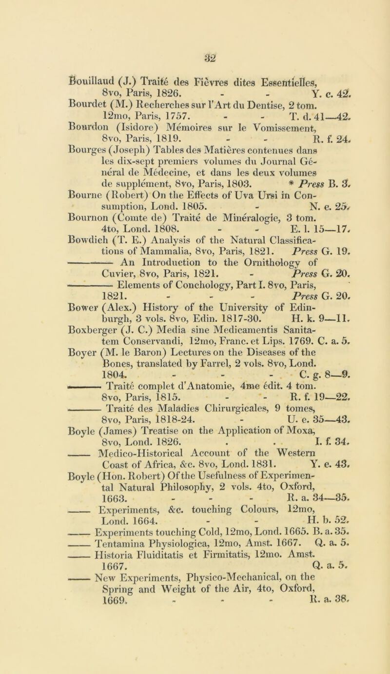 Bouillaud (J.) Traite ties Fievres tlites Essentielles, 8vo, Paris, 1826. - - Y. c. 42. Bourdet (M.) Recherches sur I’Art du Dentise, 2 tom. 12mo, Paris, 1757. - - T. d. 41—42. Bourdon (Isidore) Memoires sur le Vomissement, 8VO, Paris, 1819. - - R. f. 24. Bourges (Joseph) Tables ties Matieres contenues clans les dix-sept premiers volumes du Journal Ge- neral de Medecine, et dans les deux volumes de supplement, 8vo, Paris, 1803. * Press B. 3. Bourne (Robert) On the Etiects of Uva Ursi in Con- sumption, Lond. 1805. - N. e. 2b* Bournon (Comte de) Traite de Mineralogie, 3 tom. 4to, Lond. 1808. - - E. 1. 15—17. Bowdich (T. E.) Analysis of the Natural Classifica- tions of Mammalia, 8vo, Paris, 1821. Press G. 19. An Introduction to the Ornitho-logy of Cuvier, 8vo, Paris, 1821. - Press G. 20. ——^ Elements of Conchology, Part 1.8vo, Paris, 1821. - - - Press G. 20. Bo^er (Alex.) History of the University of Edin- burgh, 3 vols. 8vo, Edin. 1817-30. H. k. 9—11. Boxberger (J. C.) Media sine Medicamentis Sanita- tem Conservandi, 12mo, Franc, et Lips. 1769. C. a. 5. Boyer (M. le Baron) Lectures on the Diseases of the Bones, translated by Farrel, 2 vols. 8vo, Lond. 1804. - - - C. g. 8—9. Traite complet d’Anatomic, 4me edit. 4 tom. 8vo, Paris, 1815. - - R. f. 19-—22. Traite des Maladies Chirurgicales, 9 tomes, 8VO, Paris, 1818-24. - U. e. 35—43. Boyle (James) Treatise on the Application of Moxa, 8vo, Lond. 1826. . . I. f. 34. Medico-Historical Account of the Westeni Coast of Africa, &c. 8vo, Lond. 1831. Y. e. 43. Boyle (Hon. Robert) Of the Usefulness of Experimen- tal Natural Philosophy, 2 vols. 4to, Oxford, 1663. - - - R. a. 34—35, Experiments, &c. touching Colours, 12mo, Lond. 1664. - - H. b. 52. Experiments touching Cold, 12mo, Lond. 1665. B. a. 35. Tentamina Physiologica, 12mo, Amst. 1667. Q. a. 5. Historia Fluiditatis et Firmitatis, 12mo. Amst. 1667. Q. a. 5. New Experiments, Physico-Mechanical, on the Spring and Weight of the Air, 4to, Oxford, 1669, . - - R. a, 38.