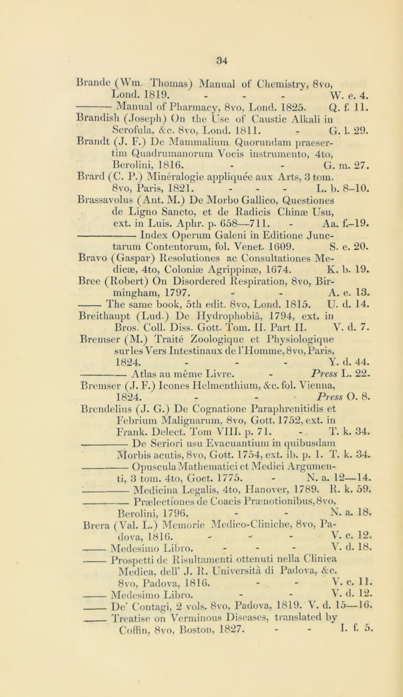 Braude (W in. Tliomas) Manual of’ Clieniistryj 8vo, Loud. 1819. - - - W. e. 4. Manual of Pharmacy, 8vo, Loud. 1825. Q. f. 11. Brandish (Joseph) On the Use of Caustic Alkali in Scrofula, &c. 8vo, Loud. 1811. - G. 1. 29. Brandt (J. F.) De Mainmalium Quorundam praeser- tiin Quadruinanoruin Vocis instrumento, 4to, Berolini, 1816. - - G. m. 27. Brard (C. P.) Mineralogie appliquee aux Arts, 3 tom. 8vo, Paris, 1821. - - - L. b. 8-10. Brassavolus (Ant. M.) De Morbo Gallico, Questiones de Ligno Sancto, et de Radicis Chinae Usu, ext. in Luis. Aphr. p. 658—711. - Aa. f.-19. Index Operum Galeni in Editione Junc- tarum Contentorum, fol. Venet. 1609. S. e. 20. Bravo (Gaspar) Resolutiones ac Consultationes Me- dicae, 4to, Coloniae Agrippinae, 1674. K. b. 19. Bree (Robert) On Disordered Respiration, 8vo, Bir- mingham, 1797. - - A. e. 13. The same book, 5th edit. 8vo, Loud. 1815. U. d. 14. Breithauj)t (Lud.) De Hydrophobia, 1794, ext. in Bros. Coll. Diss. Gott. Tom. II. Part II. V. d. 7. Bremser (M.) Traite Zoologique et Physiologique surles Vers Inte.stinaux de rHomme,8vo, Paris, 1824. - - - Y. d. 44. Atlas au meme Livre. - Press L. 22. Bremser (J. F.) leones Ilelmenthium, &c. fol. Vienna, 1824. - - • Press O. 8. Brendelius (J. G.) De Cognatione Paraplirenitidis et Febrium Malignarum, 8vo, Gott. 1752, ext. in Frank. Delect. Tom VIII. p. 71. - T. k. 34. De Seriori usu Evacuantium in quibusdam Morbis acutis, 8vo, Gott. 1754, ext. ib. p. 1. T. k. 34. OpusculaMatliematici et Medici Argumen- ti, 3 tom. 4to, Goet. 1775. - N. a. 12—14. Medicina I.egalis, 4to, Hanover, 1789. R. k. 59. Praelectiones de Coacis Praenotionibus,8vo, Berolini, 1796. - - N. a. 18. Brera (Val. L.) Memorie Medieo-Cliniche, 8vo, Pa- dova, 1816. w - - V. c. 12. Medesimo Libro. _ - - V. d. 18. Prospetti de Risultamenti ottenuti nella Cliniea Medica, dell’ J. R. Universita di Padova, &c. 8vo, Padova, 1816. - - V. c. 11. Medesimo Libro. - - V. d. 12. De’ Contagi, 2 vols. 8vo, Padova, 1819. V. d. 15—16. Treatise on Verminous Diseases, translated by CofHn, 8vo, Boston, 1827. - - L f. 5.
