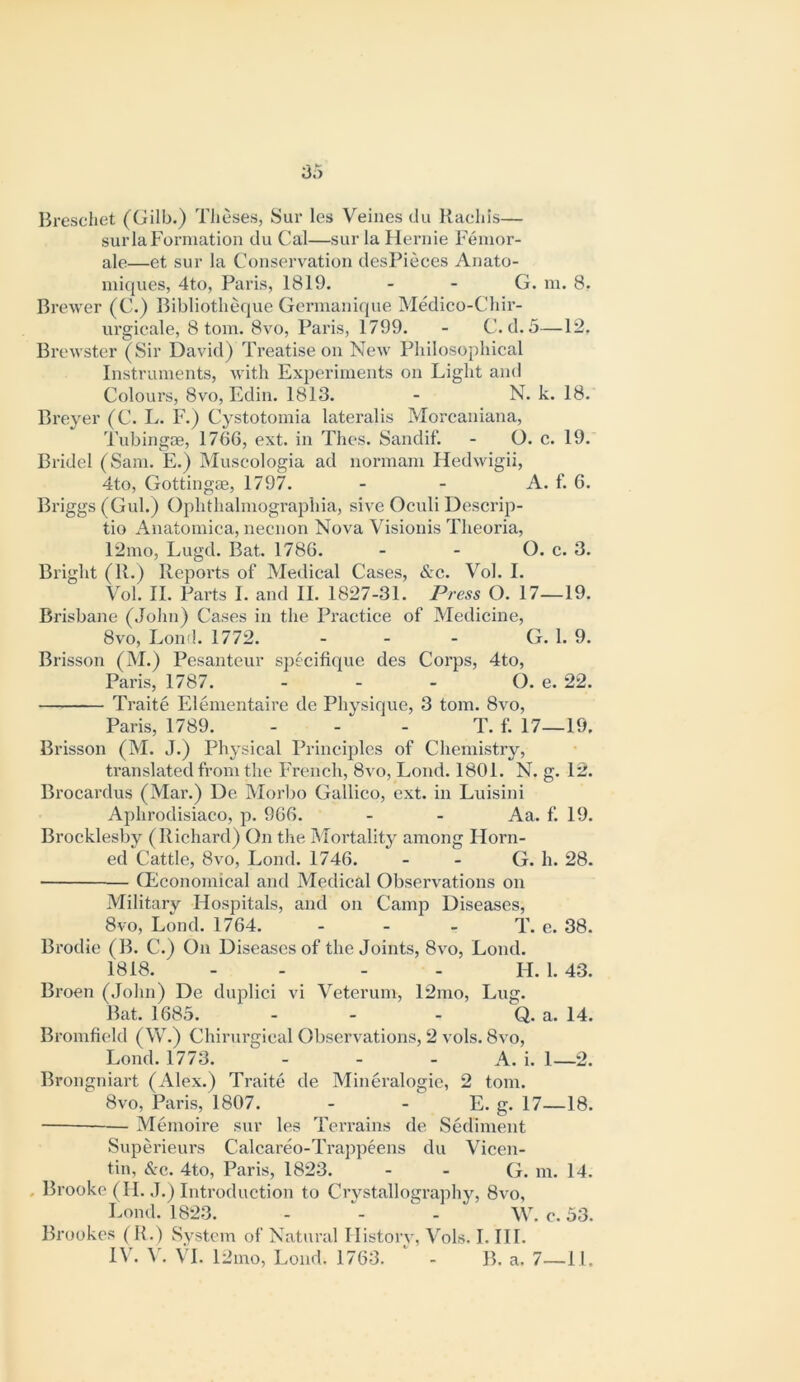 Breschet (Gilb.) TJieses, 8ur les Veines dii Rachis— surla Formation du Cal—sur la Hernie Femor- ale—et sur la Conservation desFieces Anato- iniques, 4to, Paris, 1819. - - G. in. 8. Brewer (C.) Bibliotlieque Germaniijue Medico-Cliir- urgicale, 8 tom. 8vo, Paris, 1799. - C. d. 5—12. Brewster (Sir David) Treatise on New Philosophical Instruments, Avith Experiments on Light and Colours, 8vo, Edin. 1813. - N. k. 18. Breyer (C. L. F.) Cystotomia lateralis Morcaniana, Tubingce, 1766, ext. in Thes. Sandif. - O. c. 19. Bridel (Sam. E.) Muscologia ad normam Hedwigii, 4to, Getting®, 1797. - - A. f. 6. Briggs (Gul.) Ophthalmographia, sive Oculi Descrip- tio Anatomica, necnon Nova Visionis Theoria, 12mo, Lugd. Bat. 1786. - - O. c. 3. Bright (R.) Reports of Medical Cases, &c. Vol. I. Vol. II. Parts I. and II. 1827-31. Press O. 17—19. Brisbane (John) Cases in the Practice of Medicine, 8vo, Lond. 1772. . _ . G. 1. 9. Brisson (M.) Pesanteur specifique des Corps, 4to, Paris, 1787. ... Q. e. 22. Traite Elementaire de Physique, 3 tom. 8vo, Paris, 1789. ... T. f. 17—19. Brisson (M. J.) Physical Principles of Chemistry, translated from the French, 8vo, Lond. 1801. N. g. 12. Brocardus (Mar.) De Morbo Gallico, ext. in Luisini Aphrodisiaco, p. 966. - - Aa. f. 19. Brocklesby (Richard) On the Mortality among Horn- ed Cattle, 8vo, Lond. 1746. - - G. h. 28. Qiiconomical and Medical Observ'ations on Military Hospitals, and on Camp Diseases, 8vo, Lond. 1764. - - - T. e. 38. Brodie (B. C.) On Diseases of the Joints, 8a®, Lond. 1818. - - - - H. 1. 43. Broen (John) De duplici vi Veterum, 12mo, Lug. Bat. 1685. - - - Q. a. 14. Bromfield (W.) Chiriirgical Observations, 2 vols. 8vo, Lond. 1773. - - - A. i. 1—2. Brongniart (Alex.) Traite de Mineralogie, 2 tom. 8vo, Paris, 1807. - - E. g. 17—18. —— Memoire sur les Terrains de Sediment Superieurs Calcareo-Trappeens du Vicen- tin. Sec. 4to, Paris, 1823. - - G. m. 14. . Brooke (II. J.) Introduction to Ciwstallographv, 8vo, Lond. 1823. - ^ - W. c. 53. Brookes (R.) System of Natural History, Vols. I. III. 1\'. VT. 12mo, Lond. 1763. - B. a. 7—11.