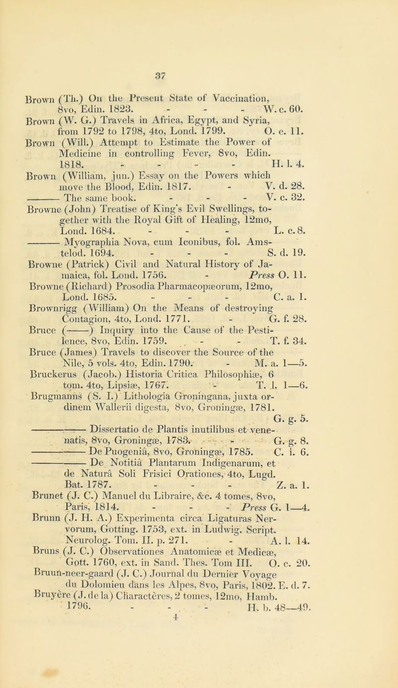 BroM'^n (TJi*) On the Present State of Vaccination, 8VO, Edin. 1823. . . _ W. c. 60. Brown (W. G.) Travels in Africa, Egypt, and Syria, from 1792 to 1798, 4to, Lond. 1799. O. e. 11. Brown (Will.) Attempt to Estimate the Power of Medicine in controlling Eever, 8vo, Edin. 1818. ..... H. 1. 4. Brown (William, jun.) Essay on the Powers which move the Blood, Edin. 1817. - V. d. 28. The same book. - - - V. c. 32. Browne (John) Treatise of King’s Evil Swellings, to- gether with the Royal Gift of Hea,ling, 12mO, Lond. 1684. - - - L. c. 8. Myographia Nova, cum Iconibus, fol. Ams- telod. 1694. - - - S. d. 19. Browne (Patriek) Civil and Natural History of Ja- maica, fol. Lond. 1756. - Press O. 11. Browne (Richard) Prosodia Pharmacopaeorum, 12mo, Lond. 1685. -■ - - C. a. 1. Brownrigg (William) On the Means of destroying Contagion, 4to, Lond. 1771. - G. f. 28. Bruce ( ) In(juiry into the Cause of the Pesti- lence, 8vo, Ellin. 1759. . - - T. f. 34. Bruce (James) Travels to discover the Souree of the Nile, 5 vols. 4to, Edin. 1790. - M. a. 1—5. Bruckerus (Jacob.) Historia Critica Philoso2)hise, 6 tom. 4to, Lipsiae, 1767. - T. 1. 1—6. Brugmanns (S. I.) Lithologia Groningana, juxta or- dinem Wallerii digesta, 8vo, Groningae, 1781. G. g. 5. ;—:— Disscrtatio de Plantis inutilibus et vene- natis, 8vo, Groningae, 1783* - G. g. 8. DePuogeniii, 8vo, Groningae, 1785. C. i. 6. De Notitia Plantarum Indigenarum, et de Natura Soli Frisici Orationes, 4to, Lugd. Bat. 1787. - ' - - Z. a. 1. Brunet (J. C.) Manuel du Libraire, &c. 4 tomes, 8vo, Paris, 1814. . . Press G. 1—4. Brunn (J. H. A.) Experimenta circa Ligaturas Ner- vorum, Getting. 1753, ext. in Ludwig. Script. Neurolog. Tom. II. p. 271. - A. 1. 14. Bruns (J. C.) Observationes Anatomicae et Medicae, Gott. 1760, ext. in Sand. Thes. Tom III. O. c. 20. Bruun-neer-gaard (.1. C.) Journal du Dernier Voyage du Dolomieu dans les Alpos, 8vo, Paris, 1802. E. d. 7. Bruyere (J.de la) Cliaracteres, 2 tomes, 12mo, Hamb. ■ 1796. - - . . II. ],. 48—49. I