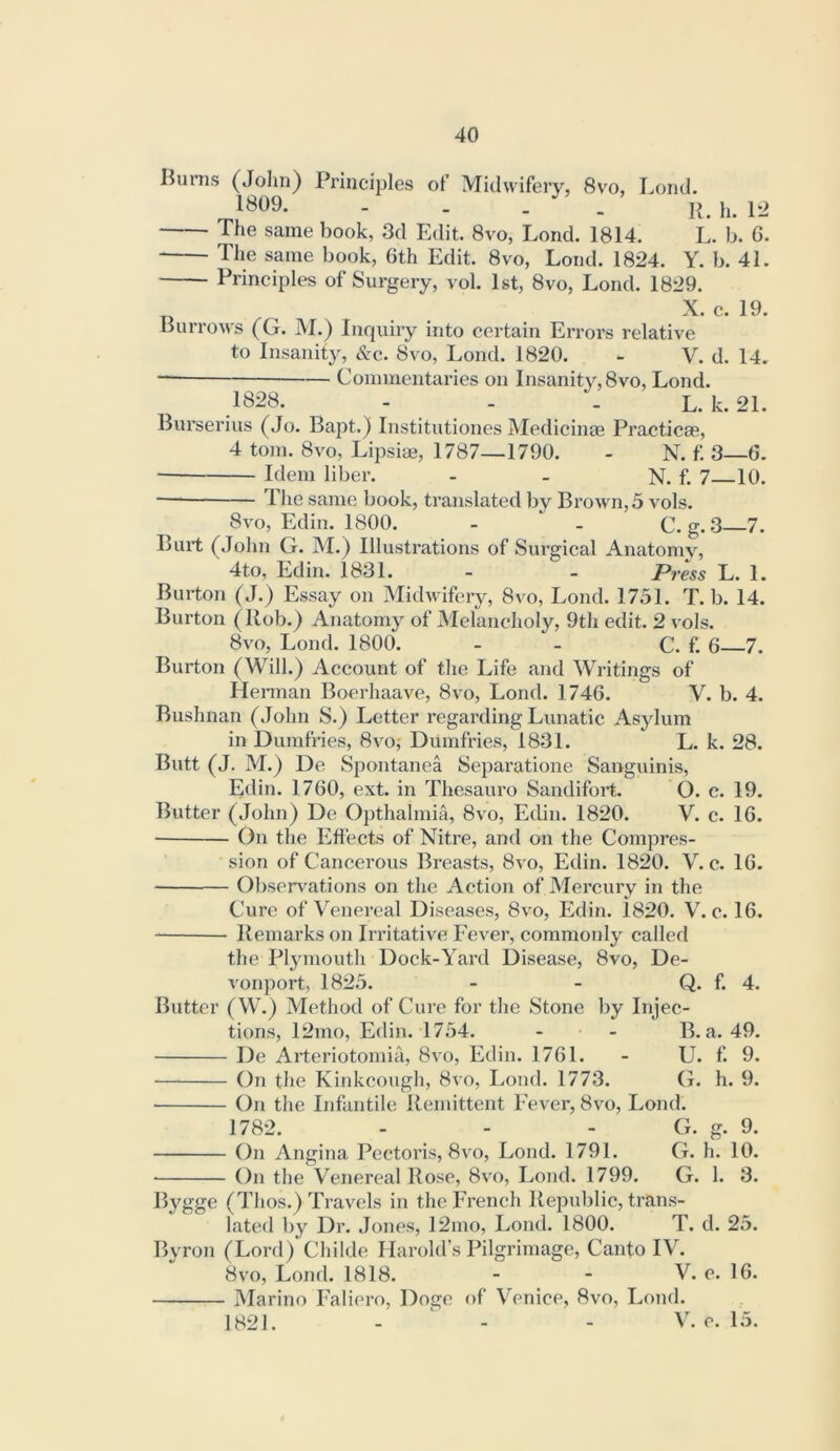 Burns (John) Principles of Midwifei’y, 8vo, Lond. 1^09* - II }j_ The same book, 3d Edit. 8vo, Lond. 1814. L. b. G. The same book, 6th Edit. 8vo, Lond. 1824. Y. b. 41. Principles of Surgery, vol. 1st, 8vo, Lond. 1829. X. c. 19. Burro^vs (G. ]\I.) Inquiry into certain Errors relative to Insanity, &c. 8vo, Lond. 1820. - V. d. 14. Commentaries on Insanity, 8vo, Lond. .1B28. - . . L. k. 21. Burserius (Jo. Bapt.) Institutiones Medicinae Practicag, 4 tom. 8vo, Lipsiae, 1787—1790. - N. f. 3—6. Idem liber. - - N. f. 7—10. The same book, translated by Brown, 5 vols. 8vo, Edin. 1800. - - C. g. 3 7. Burt (John G. M.) Illustrations of Surgical Anatomy, 4to, Edin. 1831. - - Press L. 1. Burton (J.) Essay on Midwifery, 8vo, Lond. 1751. T. b. 14. Burton (Rob.) Anatomy of Melancholy, 9th edit. 2 vols. 8vo, Lond. 1800. - - C. f. 6 7. Burton (Will.) Account of the Life and Writings of Herman Boerhaave, 8vo, Lond. 1746. V. b. 4. Bushnan (John S.) Letter regarding Lunatic Asylum in Dumfries, 8vo,' Dumfries, 1831. L. k. 28. Butt (J. M.) De Spontanea Separatione Sanguinis, Edin. 1760, ext. in Thesauro Sandifort. O. c. 19. Butter (John) De Opthalmia, 8vo, Ecbn. 1820. V. c. 16. On the Effects of Nitre, and on the Compres- sion of Cancerous Breasts, 8vo, Edin. 1820. V. c. 16. Obsen^ations on the Action of Mercury in the Cure of Venereal Diseases, 8vo, Edin. 1820. V. c. 16. Remarks on Irritative Fever, commonly called the Plymouth Dock-Yard Disease, 8vo, De- vonport, 1825. - - Q. f. 4. Butter (W.) Method of Cure for the Stone by Injec- tions, 12mo, Edin. 1754. - - B. a. 49. De Arteriotomia, 8vo, Edin. 1761. - U. f. 9. On the Kinkcough, 8vo, Lond. 1773. G. h. 9. On the Infantile Remittent Fever, 8vo, Lond. 1782. - - - G. g. 9. On Angina Pectoris, 8vo, Lond. 1791. G. h. 10. ■ On the VYnereal Rose, 8vo, Lond. 1799. G. 1. 3. Bygge (Thos.) Travels in the French Republic, trans- lated by Dr. Jones, 12mo, Lond. 1800. T. d. 25. Byron (Lord) Childe Harold’s Pilgrimage, Canto IV. 8vo, Lond. 1818. - - V. e. 16. Marino Faliero, Doge of Venice, 8vo, Lond. 1821. - - - V. e. 15.