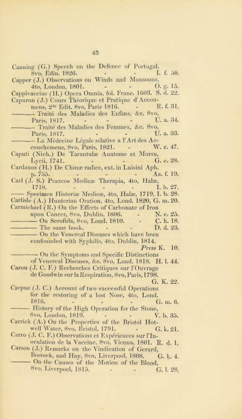 Canning (G.) Speech on the Defence of Portugal, 8v'o, Edin. 1826. - - I. f. 50. Capper (J.) Observations on Winds and Monsoons, 4to, London, 1801. - - G. g. 15. Cappivaccius (II.) Opera Omnia, fol. Franc. 1603. S. d. 22. Cajjuron (J.) Cours Theorique et Pratique d’Accou- niens, 2‘'® Edit. 8vo, Paris 1816. - K. f. 31, Traite des Maladies des Enfans, &c. 8vo, Paris, 1817. - - - U. a. 34. ■ Traite des Maladies des Femmes, &c. 8vo, Paris, 1817. - - U. a. 33. La Medecine Legale relative a I’Artdes Ac- couchemens, 8vo, Paris, 1821. - W. c. 47. Caputi (Nich.) De Tarantulae Anatome et Morsu, Lycii, 1741. - - G. e. 28. Cardanus (H.) De Chinae radice, ext. in Luisini Aph. p. 755. - - - Aa. f. 19. Carl (J. S.) Praxeos Medicae Therapia, 4to, Halae, 1718. ... I. b. 27. Specimen Ilistoriae Medicae, 4to, Halae, 1719. I. b. 28. Carlisle (A.) Hunterian Oration, 4to, Lond. 1820, G. m. 20. Carmichael (R.) On the Effects of Carbonate of Iron upon Cancer, 8vo, Dublin, 1606. - N. e. 25. — On Scrofula, 8vo, Lond. 1810. - C. h. 18. The same book. - - D. d. 23. On the Venereal Diseases which have been confounded with Syphilis, 4to, Dublin, 1814. Press K. 10. On the Symptoms and Specific Distinctions of Venereal Diseases, S:c. 8vo, Lond. 1818. H. 1. 44. Caron (J. C. F.) llecherches Critiques sur I’Ouvrage de Goodwin sur la Respiration, 8vo, Paris, 1798. G. K. 22. Carpue (J. C.) Account of two successful Operations for the restoring of a lost Nose, 4to, Lond. 3816. - - - G. m. 6. History of the High Operation for the Stone, 8VO, London, 1819. - - V. b. 35. Carrick (A.) On the Properties of the Bristol Hot- well Water, 8vo, Bristol, 1791. - G. k. 21, Carro (J. C. F.) Observations et Experiences sur ITn- oculation de la Vaccine, 8vo, Vienna, 1801. R. U. 1, Carson (J.) Remarks on the Vindication of Gerard, Bostock, and Hay, 8vo, Liverpool, 1808. G. k. 4. On the Causes of the Motion of the Blood, 8vo, Liverpool, 1815. - - G. I. 28,