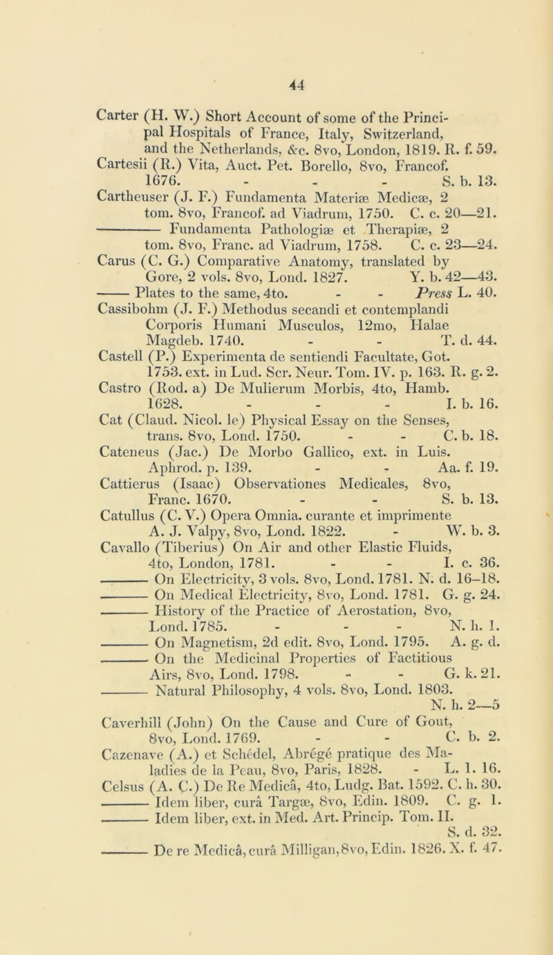 Carter (H. W.) Short Account of some of the Princi- pal Hospitals of France, Italy, Switzerland, and the Netherlands, &c. 8vo, London, 1819. R. f. 59. Cartesii (R.) Vita, Auct. Pet. Borello, 8vo, Francof. 1676. - . - S. b. 13. Cartheuser (J. F.) Fundamenta Materias Medicae, 2 tom. 8vo, Francof. ad Viadrum, 1750. C. c. 20—21. ■ Fundamenta Pathologiae et Therapiae, 2 tom. 8vo, Franc, ad Viadrum, 1758. C. c. 23—24. Carus (C. G.) Comparative Anatomy, translated by Gore, 2 vols. 8vo, Lond. 1827. Y. b. 42—43. Plates to the same, 4to. - - Press L. 40. Cassibohm (J. F.) Methodus secandi et contemplandi Corporis Flumani Musculos, 12mo, Halae Magdeb. 1740. - - T. d. 44. Castell (P.) Experimenta dc sentiendi Facultate, Got. 1753. ext. in Lud. Scr. Neur. Tom. IV. p. 163. R. g. 2. Castro (Rod. a) De Mulierum Morbis, 4to, Flamb. 1628. - - - I. b. 16. Cat (Claud. Nicol. le) Physical Essay on the Senses, trans. 8vo, Lond. 1750. - - C. b. 18. Cateneus (Jac.) De Morbo Gallico, ext. in Luis. Aphrod. p. 139. - - Aa. f. 19. Cattierus (Isaac) Observationes Medicales, 8vo, Franc. 1670. - - S. b. 13. Catullus (C. V.) Opera Omnia, curante et imprimente A. J. Valpy, 8vo, Lond. 1822. - W. b. 3. Cavallo (Tiberius) On Air and other Elastic Fluids, 4to, London, 1781. - - I. c. 36. On Electricity, 3 vols. 8vo, Lond. 1781. N. d. 16—18. On Medical Electricity, 8vo, Lond. 1781. G. g. 24. History of the Practice of Aerostation, 8vo, Lond. 1785. - - - N. h. 1. On Magnetism, 2d edit. 8vo, Lond. 1795. A. g. d. On the Medicinal Properties of Factitious Airs, 8vo, Lond. 1798. •• - G. k. 21. Natural Philosophy, 4 vols. 8vo, Lond. 1803. N. h. 2—5 Caverhill (.John) On the Cause and Cure of Gout, 8vo, Lond. 1769. - - C. b. 2. Cazenave (A.) et Schedel, Abrege pratique des Ma- ladies de la Peaii, 8vo, Paris, 1828. - L. 1. 16. Celsus (A. C.) De Re Medica, 4to, Ludg. Bat. 1592. C. h. 30. Idem liber, cura Targae, 8vo, Edin. 1809. C. g. 1. Idem liber, ext. in Med. Art. Princip. Tom. II. S. d. 32. De re Medica,cura Milligan,8vo, Edin. 1826. X. 1. 47.