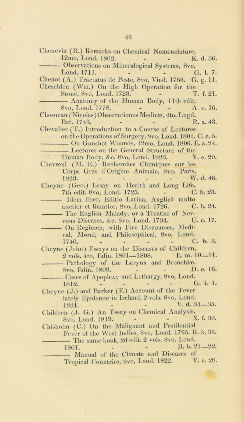 Cliencvix (R.) Remarks on Chemical Nomenclature, 12mo, Loud. 1802. - - K. d. 36. Observations on Mineralogical Systems, 8vo, Loud. 1711. - - G. 1. 7. Clienot (A.) Tractatus de Peste, 8vo, Vind. 1766. G. g. 11. Cheselden (Win.) On the High Operation for the Stone, 8vo, Loud. 1723. - T. f. 21. Anatomy of the Human Body, 11th edit. 8vo, Lond. 1778. - - A. e. 16. Chesneau (Nicolas)Observationes Medicae, 4to, Lugd. Bat. 1743. - - R. a. 43. Chevalier (T.) Introduction to a Course of Lectures on the Operations of Surgery, 8vo, Lond. 1801. C. c. 5. On Gunshot Wounds, 12mo, Lond. 1806. E. a. 24. I^ectures on the General Structure of the Human Body, &c. 8vo, Lond. 1823. Y. c. 20. Chevreul (M. E.) Recherches Chimiques sur les Corps Gras d’Origine Animale, 8vo, Paris, 1823. - - - - W. d. 46. Cheyne (Geo.) Essay on Health and Long Life, 7th edit. 8vo, Lond. 1725. - C. b. 23. Idem liber, Editio Latina, Anglica multo auctior et limatior, 8vo, Lond. 1726. C. b. 24. The English Malady, or a Treatise of Ner- vous Diseases, &c. 8vo, Lond. 1734. U. c. 17. On Regimen, Avith Live Discourses, Medi- cal, Moral, and Philosophical, 8vo, Lond. 1740. - - - - C. b. 3. Cheyne (John) Essays on the Diseases of Children, 2 vols. 4to, Edin. 1801—1808. E. m. 10—11. Pathologj^ of the I^arynx and Bronchiae, 8vo, Edin. 1809. - - D. c. 16. Cases of Apoplexy and Lethargy, 8vo, Lond. 1812. - - - - G. i. 1. (’heyne (J.) and Barker (F.) Account of the Fever lately Epidemic in Ireland, 2 vols. 8vo, Lond. 1821. - - V. d. 34—35. Children (J. G.) An Essay on Chemical Analysis, 8vo, Lond. 1819. - - X. f. 30. Chisholm (C.) On the Malipiant and Pestilential FcA'cr of the West Indies, 8vo, Lond. 1795. R. k. 36. The same book, 2d edit. 2 vols. 8vo, Lond. 1801. - - B. b. 21—22. Manual of the Climate and Diseases of Tropical Countries, 8vo, Lond. 1822. V. c. 28.