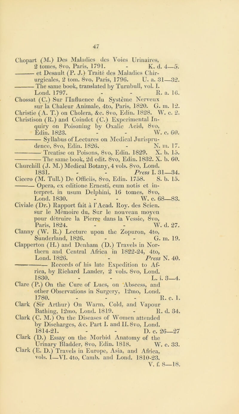 Chopart (M.) Des Maladies des Voles Urlnaires, 2 tomes, 8vo, Paris, 1791. - K. d. 4—5. et Desault (P. J.) Traite des Maladies Cliir- urgicales, 2 tom. 8vo, Paris, 1796. U. a. 31—32. The same book, translated by Turnbull, vol. I. Lond. 1797. - - R. a. 10. Cliossat (C.) Sur ITnfluence du Systeme Nerveux sur la Chaleur Animale, 4to, Paris, 1820. G. m. 12. Christie (A. T.) on Cholera, &e. 8vo, Edin. 1828. W. c. 2. Christison (R.) and Coindet (C.) Experimental In- quiry on Poisoning by Oxalic Acid, 8vo, Edin. 1823. - - W. e. GO. Syllabus of Lectures on Medical Jurispru- dence, 8vo, Edin. 1826. - N. m. 17. Treatise on Poisons, 8vo, Edin. 1829. X. b. 15. The same book, 2d edit. 8vo, Edin. 1832. X. b. 60. Chiu’chill (J. M.) Medical Botany, 4 vols. 8vo, Lond. 1831. - - Press I. 31—34. Cicero (M. Tull.) De Officiis, 8vo, Edin. 1738. S. b. 15. Opera, ex editione Ernesti, cum notis et in- terpret. in usum Delphini, 16 tomes, 8vo, Lond. 1830. - - W. c. 68—83. Civiale (Dr.) Rapport fait a I’Acad. Roy. des Scien. sur le Memoire du, Sur le nouveau moyen pour detruire la Pierre dans la Vessie, 8vo, Paris, 1824. - - W. d. 27. Clanny (W. R.) Lectiu’e upon the Zopuron, 4to, Sunderland, 1826. - - G. m. 19. Clapperton (H.) and Denham (D.) Travels in Nor- thern and Central Afi’ica in 1822-24, 4to, Lond. 1826. - Press N. 40. Records of his late Expedition to Af- rica, by Richai’d Lander, 2 vols. 8vo, Lond. 1830. - - L. i. 3—4. Clare (P.) On the Cure of Lues, on Abscess, and other Observations in Surgery, 12mo, Lond. 1780. - - - R. c. 1. Clark (Sir Arthur) On Warm, Cold, and Vapour Bathing, 12mo, Lond. 1819. - R. d. 34. Clark (C. M.) On the Diseases of Women attended by Discharges, &c. Pai’t I. and II. 8vo, Lond. 1814-21. - - D. c. 26—27 Clark (D.) Essay on the Morbid Anatomy of the Urinary Bladder, 8vo, Edin. 1818. W. e. 33. Clark (E. D.) Travels in Europe, Asia, and Africa, vols. 1—VI. 4to, Camb. and Lond. 1810-23. V. i\ 8—18.