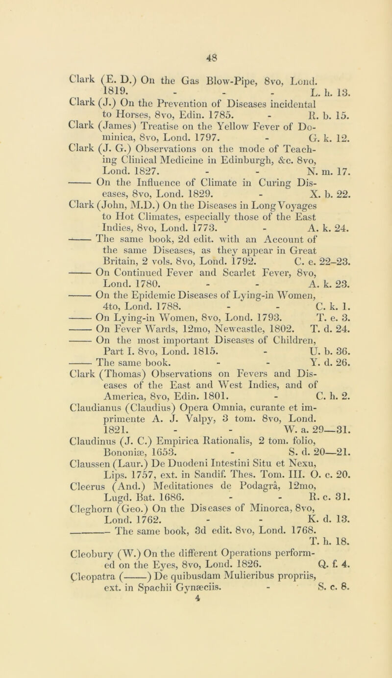 Clark (E. D.) On the Gas Blow-Pipe, 8vo, LomJ. 1819- - - - L. h. 13. Clark (J.) On the Prevention of Diseases incidental to Horses, 8vo, Edin. 1785. - R. b. 15. Clark (.Tames) Treatise on the Yellow Fever of Do- minica, 8vo, Lond. 1797. - G. k. 12. Clark (J. G.) Observations on the mode of Teach- ing Clinical Medicine in Edinburgh, &c. 8vo, Lond. 1827. - - N. m. 17. On the Influence of Climate in Curing Dis- eases, 8VO, Lond. 1829. - X. b. 22. Clark (John, M.D.) On the Diseases in Long Voyages to Hot Climates, especially those of the East Indies, 8vo, Lond. 1773. - A. k. 24. The same book, 2d edit, with an Account of the same Diseases, as they appear in Great Britain, 2 vols. 8vo, Lond. 1792. C. e. 22-23. On Continued Fever and Scarlet Fever, 8vo, Lond. 1780. - - A. k. 23. On the Epidemic Diseases of Lying-in Women, 4to, Lond. 1788. - - C. k. 1. On Lying-in Women, 8vo, Lond. 1793. T. e. 3. On Fever Wards, 12mo, Newcastle, 1802. T. d. 24. On the most important Diseases of Children, Part I. 8VO, Lond. 1815. - U. b. 36. The same book. - - Y. d. 26. Clark (Thomas) Observations on Fevers and Dis- eases of the East and West Indies, and of America, 8vo, Edin. 1801. - C. h. 2. Claudianus (Claudius) Opera Omnia, curante et im- primente A. J. Valpy, 3 tom. 8vo, Lond. 1821. - - W. a. 29—31. Claudinus (J. C.) Empirica Rationalis, 2 tom. folio, Bononim, 1653. - S. d. 20—21. Claussen (Laur.) De Duodeni Intestini Situ et Nexu, I>ips. 1757, ext. in Sandif. Thes. Tom. HI. O. c. 20. Cleerus (And.) Meditationes de Podagra, 12mo, Lugd. Bat. 1686. - - R. c. 31. Cleghorn (Geo.) On the Diseases of Minorca, 8vo, Lond. 1762. - - K. d. 13. The same book, 3d edit. 8vo, Lond. 1768. T. h. 18. Cleoljury (W.) On the different Operations perform- ed on the Eyes, 8vo, Lond. 1826. Q. f. 4. Cleopatra ( ) De quibusdam Mulieribus propriis, ext. in Spachii Gynaeciis. - S. c. 8. 4
