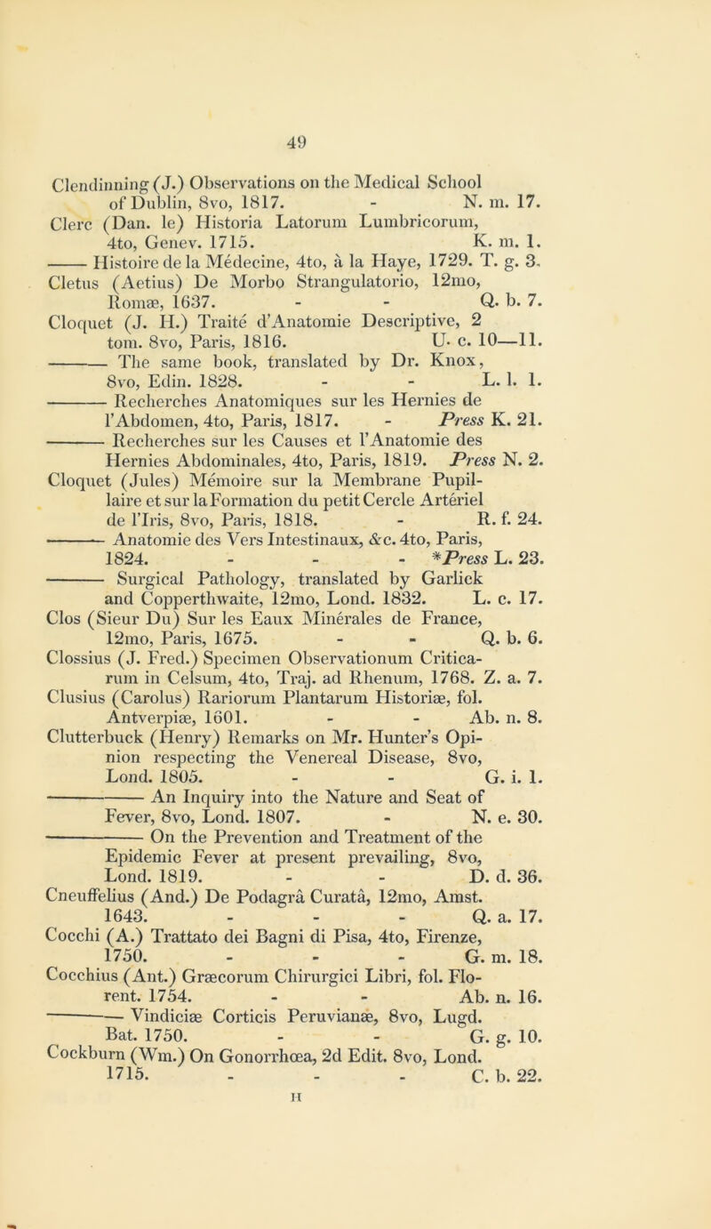 Clenclinning (J.) Observations on the Medical School of Dublin, 8vo, 1817. - N. m. 17. Clerc (Dan. le) Historia Latorum Lumbricorum, 4to, Genev. 1715. K. m. 1. Histoire de la Medecine, 4to, a la Haye, 1729. T. g. 3. Cletus (Aetius) De Morbo Strangulatorio, 12mo, Romae, 1637. - - Q. b. 7. Cloquet (J. H.) Traite d’Anatomie Descriptive, 2 tom. 8vo, Paris, 1816. U* c. 10—11. Tlie same book, translated by Dr. Knox, 8vo, Edin. 1828. - - L. 1. 1. Recherches Anatomiques sur les Hernies de I’Abdomen, 4to, Paris, 1817. - jPre^s K. 21. Recherches sur les Causes et I’Anatomie des Hernies Abdominales, 4to, Paris, 1819. Press N. 2. Cloquet (Jules) Memoire sur la Membrane Pupil- laire et sur la Formation du petit Cercle Arteriel de I’lris, 8vo, Paris, 1818. - R. f. 24. Anatomic des Vers Intestinaux, &c. 4to, Paris, 1824. - - - * Press L. 23. Surgical Pathology, translated by Garlick and Copperthwaite, 12mo, Lond. 1832. L. c. 17. Clos (Sieur Du) Sur les Eaux Minerales de France, 12mo, Paris, 1675. - - Q. b. 6. Clossius (J. Fred.) Specimen Observationum Critica- rum in Celsum, 4to, Ti-aj. ad Rhenum, 1768. Z. a. 7. Clusius (Carolus) Rariorum Plantarum Historiae, fol. Antverpiae, 1601. - - Ab. n. 8. Clutterbuck (Henry) Remarks on Mr. Hunter’s Opi- nion respecting the Venereal Disease, 8vo, Lond. 1805. - - G. i. 1. An Inquiry into the Nature and Seat of Fever, 8vo, Lond. 1807. - N. e. 30. — On the Prevention and Treatment of the Epidemic Fever at present prevailing, 8vo, Lond. 1819. - - D. d. 36. Cneuffelius (And.) De Podagra Curata, 12mo, Amst. 1643. - - - Q. a. 17. Cocchi (A.) Trattato dei Bagni di Pisa, 4to, Firenze, 1750. - - - G. m. 18. Cocchius (Ant.) Graecorum Chirurgici Libri, fol. Flo- rent. 1754. - - Ab. n. 16. — Vindiciae Corticis Peruvianae, 8vo, Lugd. Bat. 1750. - - G. g. 10. Cockburn (Wm.) On Gonorrhoea, 2d Edit. 8vo, Lond. 1715. . - . C. b. 22. n