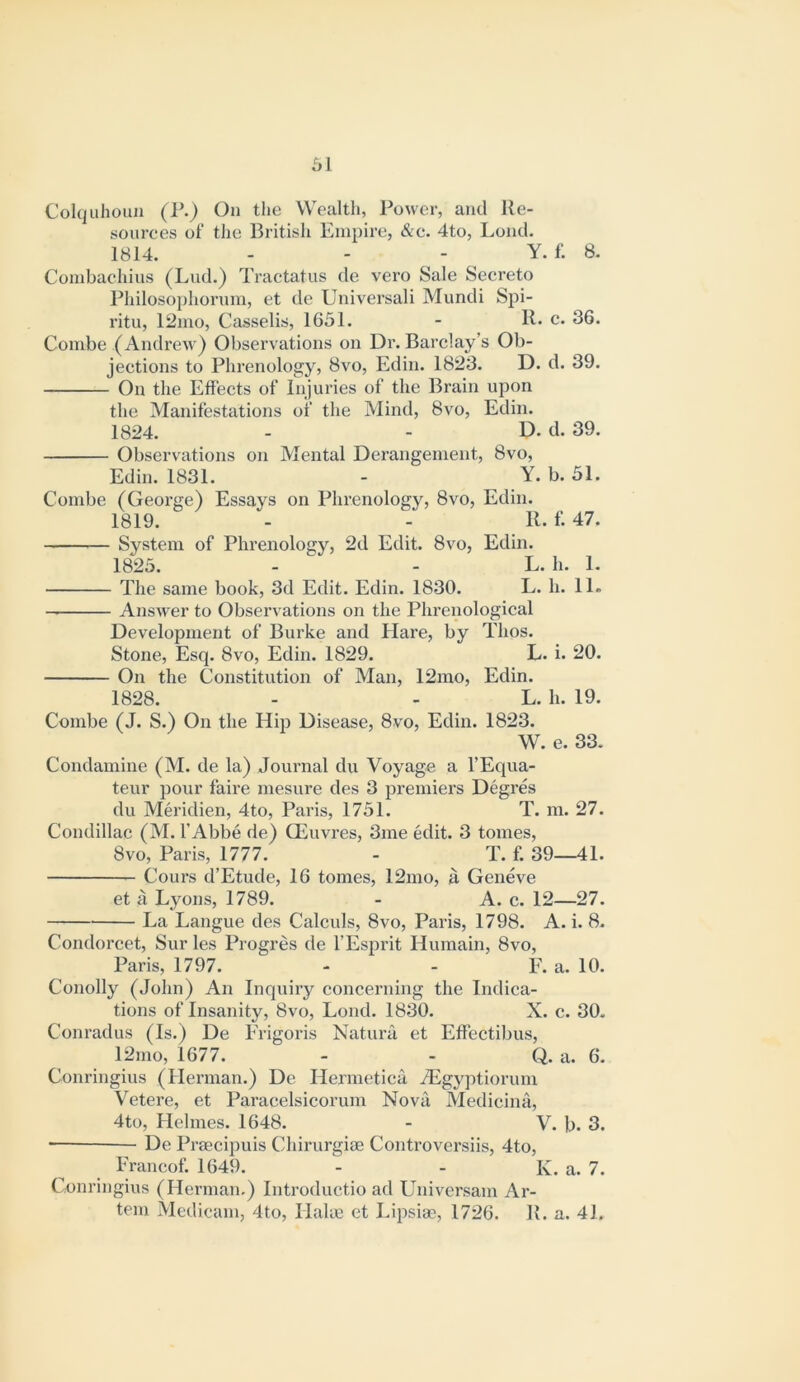 61 Colquhoiui (r.) On tlie Wealth, Power, and Re- sources of the British Empire, &e. 4to, Lond. 1814. - - - Y. f. 8. Combaehius (Lud.) Tractatus de vero Sale Secreto Philosophorum, et de Universal! Mundi Spi- ritu, 12ino, Casselis, 1651. - R- c. 36. Combe (Andrew) Observations on Dr. Barclay’s Ob- jections to Phrenology, 8vo, Edin. 1823. D. d. 39. On the Effects of Injuries of the Brain upon the Manifestations of the Mind, 8vo, Edin. 1824. - - D. d. 39. Observations on Mental Derangement, 8vo, Edin. 1831. - Y. b. 51. Combe (George) Essays on Phrenology, 8vo, Edin. 1819. - - R. f. 47. — System of Phrenology, 2d Edit. 8vo, Edin. 1823. - - L. h. 1. The same book, 3d Edit. Edin. 1830. L. h. 11. Answer to Observations on the Phrenological Development of Burke and Plare, by Thos. Stone, Esq. 8vo, Edin. 1829. L. i. 20. On the Constitution of Man, 12mo, Edin. 1828. - - L. h. 19. Combe (J. S.) On the Hip Disease, 8vo, Edin. 1823. W. e. 33. Condamine (M. de la) Journal du Voyage a I’Equa- teur pour faire mesure des 3 premiers Degres du Meridien, 4to, Paris, 1751. T. ni. 27. Condillac (M. I’Abbe de) CEuvres, 3me edit. 3 tomes, 8vo, Paris, 1777. - T. f. 39—41. Cours d’Etude, 16 tomes, 12mo, a Geneve et a Lyons, 1789. - A. c. 12—27. La Langue des Calculs, 8vo, Paris, 1798. A. i. 8. Condorcet, Sur les Progres de I’Esprit Humain, 8vo, Paris, 1797. - - F. a. 10. Conolly (John) An Inquiry concerning the Indica- tions of Insanity, 8vo, Lond. 1830. X. c. 30. Conradus (Is.) De Erigoris Natura et Effectiljus, 12mo, 1677. - - Q. a. 6. Conringius (Herman.) De Hermetica iEgyptiorum Vetere, et Paracelsicorum Nova Medicina, 4to, Helines. 1648. - V. b. 3. ■ De Pi'secipuis Chirurgise Controversiis, 4to, Francof. 1649. - - K. a. 7. Conringius (Herman.) Introductio ad Univcrsam Ar- tem Medicam, 4to, Hake et Lipsise, 1726. R. a. 41.
