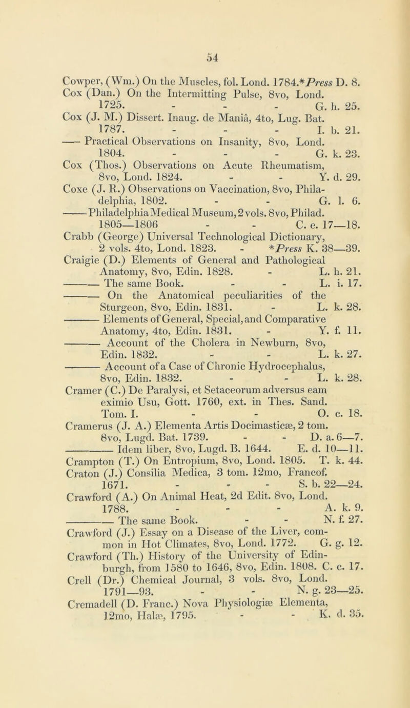 CoAvper, (Wm.) On tlie Muscles, fol. Loud. 1784.*P/-e5s D. 8. Cox (Dan.) On the Intermitting Pulse, 8vo, Loud. 1725. - - . G. h. 25. Cox (J. M.) Dissert. Inaug. de Mania, 4to, Lug. Bat. 1787. - - - I. b. 21. Practical Observations on Insanity, 8vo, Lond. 1804. - - - G. k. 23. Cox (Thos.) Observations on Acute Rheumatism, 8vo, Lond. 1824. - - Y. d. 29. Coxe (J. R.) Observations on Vaccination, 8vo, Phila- delphia, 1802. - - G. 1. 6. Philadelphia Medical Museum, 2 vols. 8vo, Philad. 1805—1806 - - C. e. 17—18. Crabb (George) Universal Technological Dictionary, 2 vols. 4to, Lond. 1823. - * Press K. 38—39. Craigie (D.) Elements of General and Pathological Anatomy, 8vo, Edin. 1828. - L. h. 21. The same Book. - - L. i. 17. On the Anatomical peculiarities of the Stui'geon, 8vo, Edin. 1831. - L. k. 28. Elements of General, Special, and Comparative Anatomy, 4to, Edin. 1831. - Y. f. 11. Account of the Cholera in Newburn, 8vo, Edin. 1832. - - L. k. 27. Account of a Case of Chronic Hydrocephalus, 8vo, Edin. 1832. - - L. k. 28. Cramer (C.) De Paralysi, et Setaceorum adversus earn eximio Usu, Gott. 1760, ext. in Thes. Sand. Tom. I. - - O. c. 18. Cramerus (J. A.) Elementa Artis Docimasticse, 2 tom. 8vo, Lugd. Bat. 1739. - - D. a. 6—7. Idem liber, 8vo, Lugd. B. 1644. E. d. 10—11. Crampton (T.) On Entropium, 8vo, Lond. 1805. T. k. 44. Craton (J.) Consilia Medica, 3 tom. 12nio, Francof. 1671. - - - S. b. 22—24. Crawford (A.) On Animal Heat, 2d Edit. 8vo, Lond. 1788. - - - A. k. 9. The same Book. - - N. f. 27. Crawford (J.) Essay on a Disease of the Liver, com- mon in Hot Climates, 8vo, Lond. 1772. G. g. 12. Crawford (Th.) History of the University of Edin- burgh, from 1580 to 1646, 8vo, Edin. 1808. C. c. 17. Crell (Dr.) Chemical Journal, 3 vols. 8vo, Lond. 1791—93. - - N. g. 23—25. Cremadell (I). Franc.) Nova Physiologic Elementa, 12mo, Halce, 1795. - - K- 35.