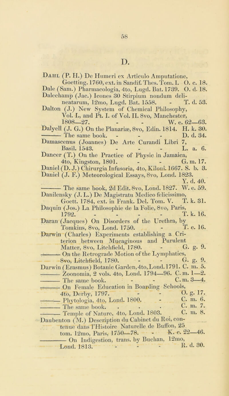 D. Dahl (P. H.) De Humeri ex Articulo Amputatione, Goetting. 1760, ext. in Sandif. Thes. Tom. I. O. c. 18. Dale (Sam.) Pharmacologia, 4to, Lugd. Bat. 1739. O. d. 18. Dalechamp (Jac.) leones 30 Stirpinm nondum deli- neatarnm, 12mo, Lugd. Bat. 1558. - T. d. 53. Dalton (J.) New System of Chemical Philosophy, Vol. I., and Pt. I. of Vol. II. 8vo, Manchester, 1808—27. - - W. e. 62—63. Dalyell (J. G.) On the Planariae, 8vo, Edin. 1814. H. k. 30. ■ The same book. - - - D. d. 34. Damascenus (Joannes) De Arte Curandi Libri 7, Basil. 1543. - - - L. a. 6. Dancer (T.) On the Practice of Physic in Jamaica, 4to, Kingston, 1801. - - G. m. 17. Daniel (D. J.) Chirurgia Infusoria, 4to, Kiloni. 1667. S. b. 3. Daniel (J. F.) Meteorological Essays, 8vo, Loud. 1823. Y. d. 40. The same book, 2d Edit. 8vo, Lond. 1827. W. e. 59. Danilensky (J. L.) De Magistratu Medico felicissimo, Goett. 1784, ext. in Frank. Del. Tom. V. T. k. 31. Daquin (Jos.) La Philosophie de la Folie, 8vo, Paris, 1792. - - - - T. k. 16. g- m. 1- 9. 9. 5. -2. Daran (Jacques) On Disorders of the Urethra, by Tomkins, 8vo, Lond. 1750. - T. e. 16. Darwin (Charles) Experiments establishing a Cri- terion between Mucaginous and Purulent Matter, 8vo, Litchfield, 1780. - G. On the Retrograde Motion of the Ljunphatics, 8vo, Litchfield, 1780. - - G. Darwin (Erasmus) Botanic Garden,4to, Lond. 1791. C. Zoonomia, 2 vols. 4to, Lond. 1794—96. C. m. The same book. _ - C. m. 3—4. On h'emale Education in Boarding Schools, 4to, Derby, 1797. - - D. g. 17. — Phytologia, 4to, Lond. 1800. - C. m. 6. Tlie same book. . . . C. m. 7. Temple of Nature, 4to, Lond. 1803. C. m. 8. Daubenton (M.) Description du Cabinet du Roi, con- tenue dans I’Histoire Naturelle de Buffon, 25 tom. 12mo, Paris, 1750—78. - K. c. 22—46. On Indigestion, trans. by Buchan, 12mo, Lond. 1813. - - - R. d. 30.