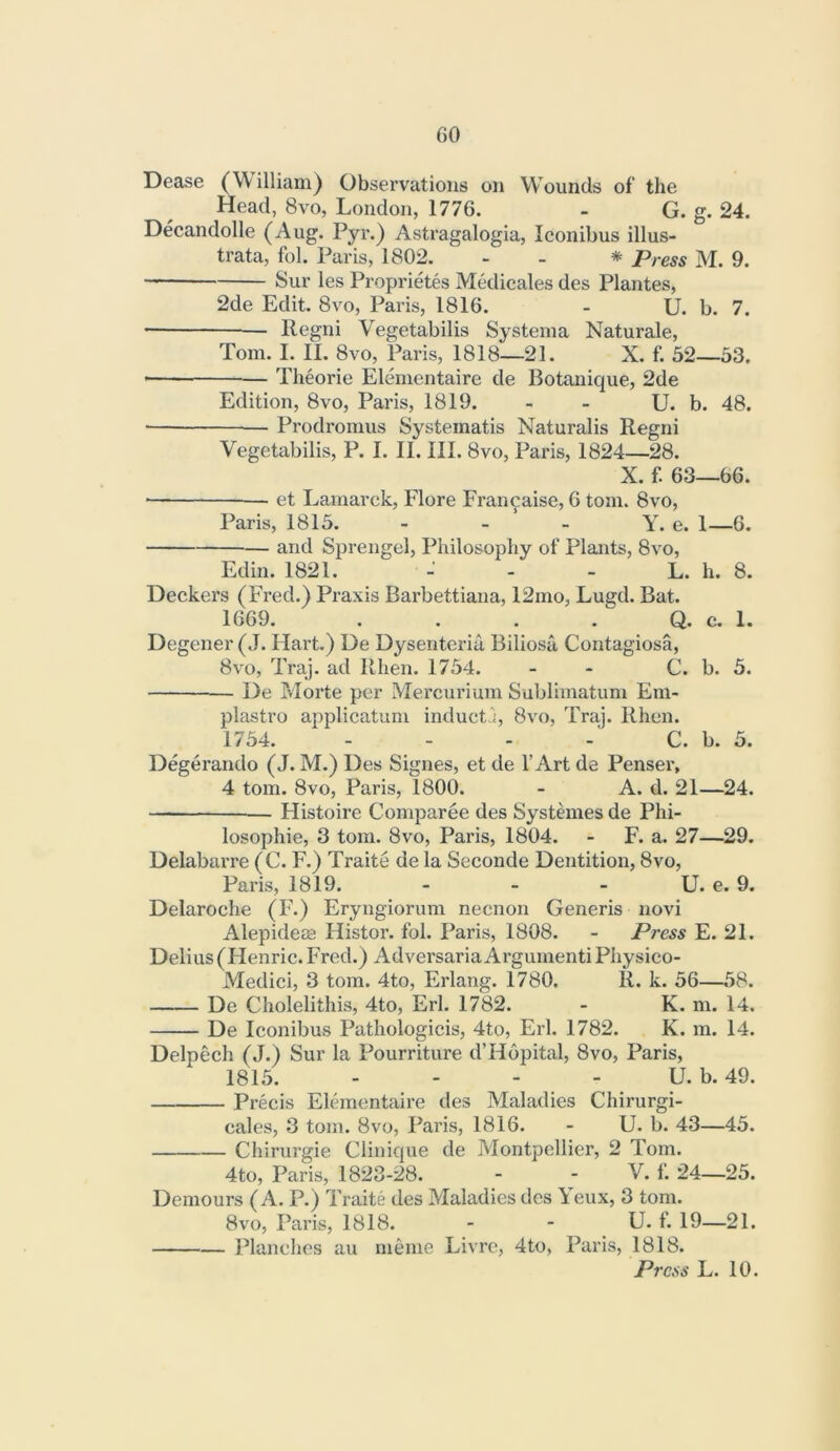 Dease (William) Observations on Wounds of the Head, 8vo, London, 1776. - G. g. 24. Decandolle (Aug. Pyr.) Astragalogia, Iconibus illus- trata, fol. Paris, 1802. - - * Press M. 9. Sur les Proprietes Medicales des Plantes, 2de Edit. 8vo, Paris, 1816. - U. b. 7. Kegni Vegetabilis Systema Naturale, Tom. I. II. 8vo, Paris, 1818—21. X. f. 52—53. Theorie Elementaire de Botanique, 2de Edition, 8vo, Paris, 1819. - - U. b. 48. Prodromus Systematis Naturalis Regni Vegetabilis, P. I. II. III. 8vo, Paris, 1824—28. X. f. 63—66. ■ et Lamarck, Flore Fran^aise, 6 tom. 8vo, Paris, 1815. - - - Y. e. 1—6. and Sprengel, Philosophy of Plants, 8vo, Edin. 1821. - - - L. h. 8. Deckers (FYed.) Praxis Barbettiana, 12mo, Lugd. Bat. 1669. . . . . Q. c. 1. Degener (J. Hart.) De Dysenteriu, Biliosa Contagiosa, 8vo, Traj. ad llhen. 1754. - - C. b. 5. De Morte per Mercurium Sublimatum Em- plastro applicatum induct';, 8vo, Traj. Rhen. 1754. - - - C. b. 5. Degerando (J. M.) Des Signes, et de 1’Art de Pensei', 4 tom. 8vo, Paris, 1800. - A. d. 21—24. Histoire Comparee des Systemes de Phi- losophie, 3 tom. 8vo, Paris, 1804. - F. a. 27—29. Delabarre (C. F.) Traite de la Seconde Dentition, 8vo, Paris, 1819. - - - tj. e. 9. Delaroche (F.) Eryngiorum necnon Generis novi Alepidem Histor. fol. Paris, 1808. - Press E. 21. Delius (Henric. Fred.) AdversariaArgumentiPIiysico- Medici, 3 tom. 4to, Erlang. 1780. R. k. 56—58. De Cholelithis, 4to, Erl. 1782. - K. m. 14. De Iconibus Pathologicis, 4to, Erl. 1782. K. m. 14. Delpech (J.) Sur la Pourriture d’Hopital, 8vo, Paris, 1815. - - - - U. b. 49. Precis Elraientaire des Maladies Chirurgi- cales, 3 tom. 8vo, Paris, 1816. - U. b. 43—45. Chirui’gie Clinique de Montpellier, 2 Tom. 4to, Paris, 1823-28. - - V. f. 24—25. Demours (A. P.) Traite des Maladies des \eux, 3 tom. 8VO, Paris, 1818. - - U. f. 19—21. Planclies au meme Livre, 4to, Paris, 1818. Press L. 10.