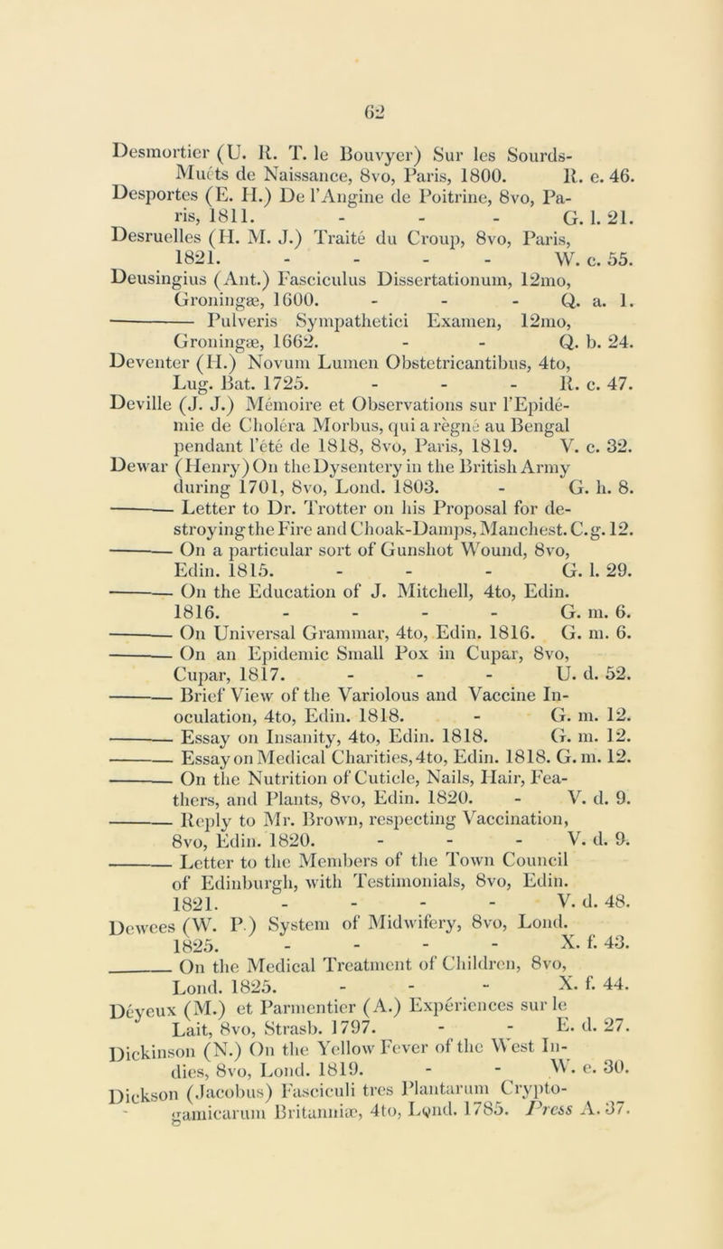 Desmol'ticr (U. R. T. le Bouvyer) Sur les Sourds- Muets de Naissance, 8vo, Paris, 1800. R. e. 46. Desportos (E. II.) De I’Angine de Poitriiie, 8vo, Pa- ris, 1811. - - - G. 1. 21. Desruelles (II. M. J.) Traite du Croup, 8vo, Paris, 1821. - - - - W. c. 55. Deusingius (Ant.) Fasciculus Dissertationum, 12mo, Groningae, 1600. - - - Q. a. 1. Pulveris Syuipatlietici Examen, 12nio, Groningae, 1662. - - Q. b. 24. Deventer (H.) Novum Lumen Obstetricantibus, 4to, Lug. Bat. 1725. - - - R. c. 47. Deville (J. J.) Memoire et Observations sur I’Epide- mie de Cholera Morbus, qui a regne au Bengal pendant I’cte de 1818, 8vo, Paris, 1819. V. c. 32. Dewar (Henry) On the Dysentery in the British Army during 1701, 8vo, Loud. 1803. - G. h. 8. — Letter to Dr. Trotter on his Proposal for de- stroyingthe Fire and Choak-Dam])s, Manchest. C.g. 12. • On a particular sort of Gunshot Wound, 8vo, Edin. 1815. - - - G. 1.29. — On the Education of J. Mitchell, 4to, Edin. 1816. - - - - G. m. 6. On Universal Grammar, 4to, Edin. 1816. G. m. 6. On an Epidemic Small Pox in Cupar, 8vo, Cupar, 1817. - - - U. d. 52. — Brief View of the Variolous and Vaccine In- oculation, 4to, Edin. 1818. - G. m. 12. Essay on Insanity, 4to, Edin. 1818. G. m. 12. Essay on Medical Charities, 4to, Edin. 1818. G. m. 12. On the Nutrition of Cuticle, Nails, Hair, Fea- thers, and Plants, 8vo, Edin. 1820. - V. d. 9. Rc])ly to Mr. Brown, respecting Vaccination, 8vo, Edin. 1820. - ‘ I^etter to the Members of the Town Council of Edinburgh, with Testimonials, 8vo, Edin. 1821. - - - - V. d. 48. Dewces (W. P.) System of Midwifery, 8vo, Lond. 1825. - - - - X. f. 43. On the Medical Treatment of Children, 8vo, Lond. 1825. - \ Deyeux (M.) et Parmentier (A.) Experiences sur le Lait, 8vo, Strasb. 1797. - - E. d. 27. Dickinson (N.) On the Yellow Fever of the \\ est In- dies, 8vo, Lond. 1819. - - M. e. 30. Dickson (Jacobus) Fasciculi tres Plantarum Crypto- o^aniicarum Britannia', 4to, Lynd. 1785. J^rcss A. 37. C