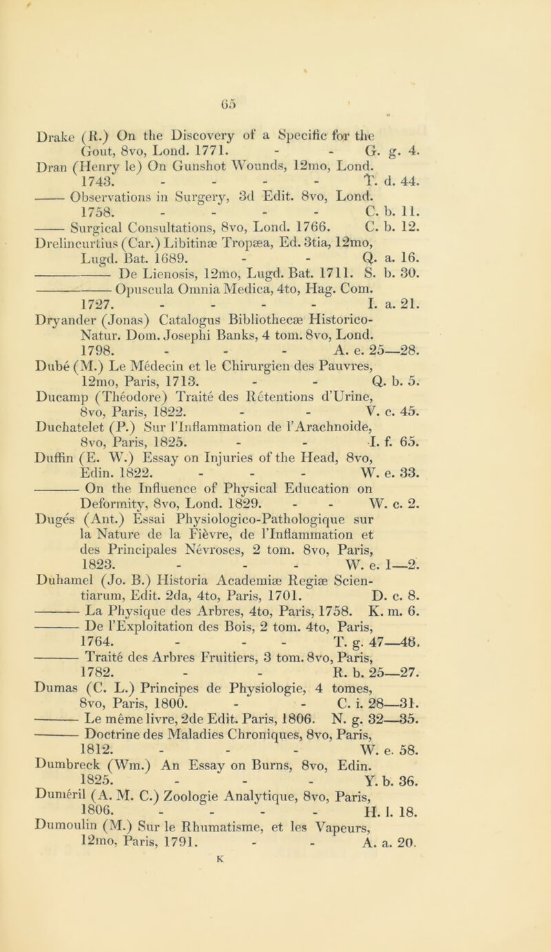 Drake (K.) On the Discovery of a Specific for the (jout, 8vo, Lond. 1771. - - G. g. 4. Dran (Henry le) On Gunshot Wounds, 12ino, Lond. 1743. - - - - T. d. 44. Observations in Surgery, 3d Edit. 8vo, Lond. 1758. - - - - C. b. 11. Surgical Consultations, 8vo, Lond. 1766. C. b. 12. Drelincurtius (Car.) Libitinae Tropasa, Ed. 3tia, 12mo, Lugd. Bat. 1689. - - Q. a. 16. De Lienosis, 12mo, Lugd. Bat. 1711. S. b. 30. Opuscula Omnia Medica, 4to, Hag. Com. 1727. - - - - La. 21. Dryander (Jonas) Catalogus Bibliothecae Historico- Natur. Dom. Josephi Banks, 4 tom. 8vo, Lond. 1798. - - - A. e. 25—28. Dube (M.) Le Medecin et le Chirurgien des Pauvres, 12mo, Paris, 1713. - - Q. b. 5. Ducamp (Theodore) Traite des Retentions d’Urine, 8vo, Paris, 1822. - - V. c. 45. Duchatelet (P.) Sur I’lnflammation de I’Arachnoide, 8VO, Paris, 1825. - - I. f. 65. Duffin (E. W.) Essay on Injuries of the Head, 8vo, Edin. 1822. ... W. e. 33. On the Influence of Physical Education on Deformity, 8vo, Lond. 1829. - - W. c. 2. Diiges (Ant.) Essai Physiologico-Pathologique sur la Nature de la Fifevre, de ITnflammation et des Principales Nevroses, 2 tom. 8vo, Paris, 1823. - - - W. e. 1—2. Duhamel (Jo. B.) Historia Academiae Regiae Scien- tiarum. Edit. 2da, 4to, Paris, 1701. D. c. 8. La Physique des Arbres, 4to, Paris, 1758. K. m. 6. De I’Exploitation des Bois, 2 tom. 4to, Paris, 1764. - - - T. g. 47—48. Traite des Arbres Fruitiers, 3 tom. 8vo, Paris, 1782. - - R. b. 25—27. Dumas (C. L.) Principes de Physiologic, 4 tomes, 8vo, Paris, 1800. - - C. i. 28—31. Le meme livre, 2de Edit. Paris, 1806. N. g. 32—35. ■ Doctrine des Maladies Chroniques, 8vo, Paris, 1812. . . . w. e. 58. Dumbreck (Wm.) An Essay on Burns, 8vo, Edin. 1825. - - - Y. b. 36. Dumeril (A. M. C.) Zoologie Analytique, 8vo, Paris, 1806. - . - - H. 1. 18. Dumoulin (M.) Sur le Rhumatisme, et les Vapeurs, 12mo, Paris, 1791. - - A. a. 20.