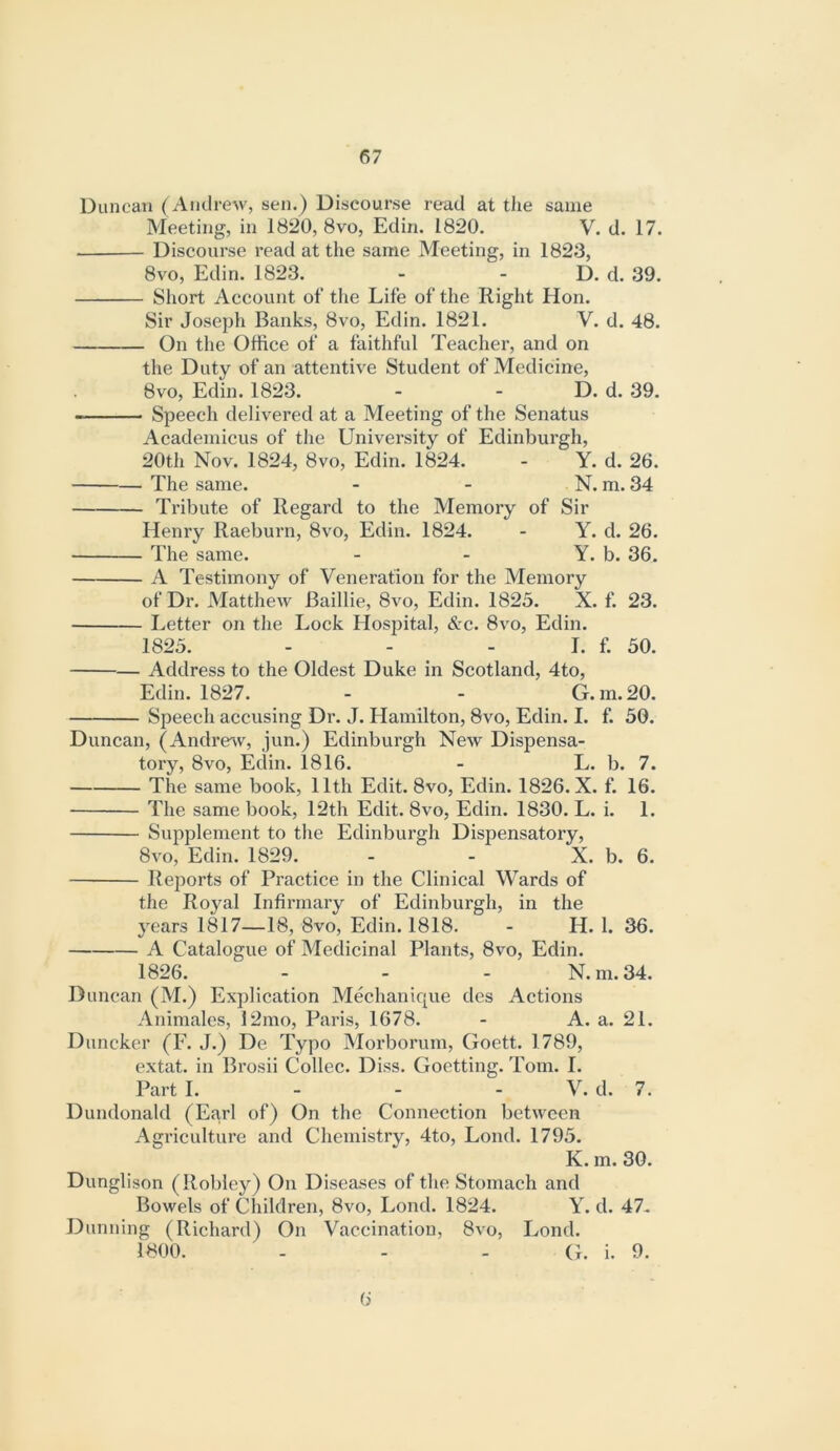 Duncan (Andrew, sen.) Discourse read at the same Meeting, in 1820, 8vo, Edin. 1820. V. d. 17. Discourse read at the same Meeting, in 1823, 8vo, Edin. 1823. - - D. d. 39. Short Account of the Life of tlie Right Hon. Sir Joseph Banks, 8vo, Edin. 1821. V. d. 48. On the Office of a faithful Teacher, and on the Duty of an attentive Student of Medicine, 8VO, Edin. 1823. - - D. d. 39. Speech delivered at a Meeting of the Senatus Academicus of the University of Edinburgh, 20th Nov. 1824, 8vo, Edin. 1824. - Y. d. 26. The same. - - N. m. 34 Tribute of Regard to the Memory of Sir Henry Raeburn, 8vo, Edin. 1824. - Y. d. 26. The same. - - Y. b. 36. A Testimony of Veneration for the Memory of Dr. Matthew Baillie, 8vo, Edin. 1825. X. f. 23. Letter on the Lock Hospital, &c. 8vo, Edin. 1825. - - - I. f. 50. — Address to the Oldest Duke in Scotland, 4to, Edin. 1827. - - G. m. 20. Speech accusing Dr. J. Hamilton, 8vo, Edin. I. f. 50. Duncan, (Andreev, jun.) Edinburgh New Dispensa- tory, 8vo, Edin. 1816. - L. b. 7. The same book, 11th Edit. 8vo, Edin. 1826. X. f. 16. The same book, 12th Edit. 8vo, Edin. 1830. L. i. 1. Supplement to the Edinburgh Dispensatory, 8vo, Edin. 1829. - - X. b. 6. Reports of Practice in the Clinical Wards of the Royal Infirmary of Edinburgh, in the years 1817—18, 8vo, Edin. 1818. - H. 1. 36. A Catalogue of Medicinal Plants, 8vo, Edin. 1826. - - - N. m. 34. Duncan (M.) Explication Mechanique des Actions Animales, 12mo, Paris, 1678. - A. a. 21. Duncker (F. J.) De Typo Morborum, Goett. 1789, extat. in Brosii Collec. Diss. Goetting. Tom. I. Part I. - - - V. d. 7. Dundonald (Earl of) On the Connection between Agriculture and Chemistry, 4to, Lond. 1795. K. m. 30. Dunglison (Robiey) On Diseases of the Stomach and Bowels of Children, 8vo, Lond. 1824. Y. d. 47- Dunning (Richard) On Vaccination, 8vo, Lond. 1800. - - - G. i. 9. 6