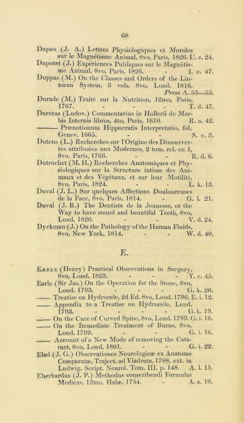 Dupau (J. A.) Lettres Physiologiques et Morales sur le Magnetisme Animal, 8vo, Paris, 1826. U. e. 24. Dupotet (J.) Experiences Publiques sur le Magnetis- me Animal, 8vo, Paris, 1826. - ^ 1. e. 47. Duppas (M.) On the Classes and Orders of the Lin- naean System, 3 vols. 8vo, Lond. 1816. Press A. 53—55. Durade (M.) Traite sur la Nutrition, 12mo, Paris, 1767. - - - T. d. 47. Duretus (Ludov.) Commentarius in Hollerii de Mor- bis Internis libros, 4to, Paris, 1610. R. a. 42. Praenotionum Hippocratis Interpretatio, fol. Genev. 1665. - - S. e. 3. Dutens (L.) Ilecherches sur I’Origine des Decourver- tes attribuees aux Modernes, 2 tom. rcl. en 1, 8vo, Paris, 1766. - - R. d. 6. Dutroehet (M. H.) Recherches Anatomiques et Phy- siologiques sur la Structure intime des Ani- maux et des Vegetaux, et sur leur Motilite, 8vo, Paris, 1824. - - L. k. 13, Duval (J. L.) Sur quelques Affections Douloureuses de la Face, 8vo, Paris, 1814. - G. 1. 21. Duval (J. R.) The Dentiste de la Jeunesse, or the Way to have sound and beautiful Teeth, 8vo, Lond. 1820. - - V. d. 24. Dy ckman (J.) On the Pathology of the Human Fluids, 8vo, New York, 1814. - - W. d. 40. E. Earle (Henry) Practical Observations in Surgery, 8vo, Lond. 1823. - - - Y. c. 45. Earle (Sir Jas.) On the Operation for the Stone, 8vo, Lond. 1793. - - - G. k. 20. Treatise on Hydrocele, 2d Ed. 8vo, Lond. 1796. E. i. 12. Appendix to a Treatise on Hydrocele, Lond. 1793. . . - . G.k. 19. On the Cure of Curved Spine, 8vo, Lond. 1799. G. i. 16. On the Immediate Treatment of Burns, 8vo, Lond. 1799. - - G. i. 16. Account of a New Mode of removing the Cata- ract, 8vo, Lond. 1801. - - G. i. 22. Ebel (J. G.) Observationes Neurologicae ex Anatome Comparatae, Traject. ad Viadrum, 1788, ext. in Ludwig. Script. Neurol. Tom. HI. p. 148. A. 1. 15. Eberhardus (J. P.) Methodus conscribendi Formulas Medicas, 12mo, Halae, 1754. - A. a. 10.
