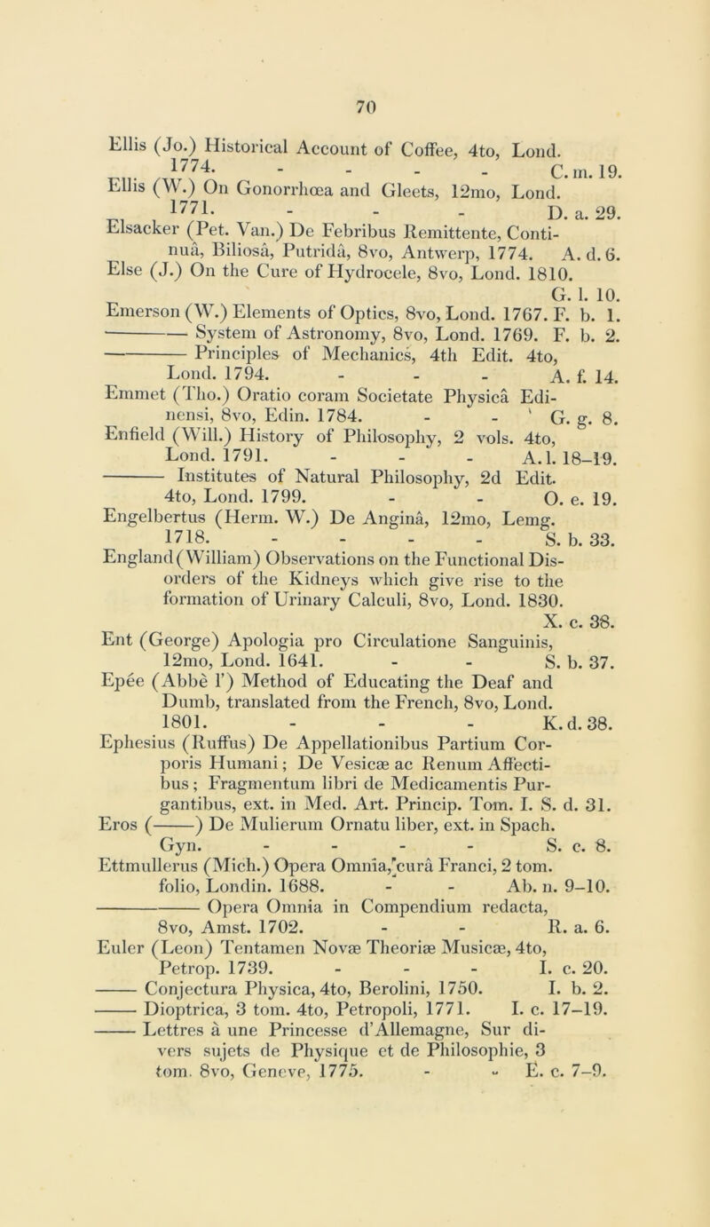 Ellis (Jo.) Historical Account of Coffee, 4to, Loud. 1774. - . . C.in.l9. Ellis (W.) On Gonorrhoea and Gleets, 12mo, Lond. 1771. - - . D. a. 29. Elsacker (Pet. Van.) De Febribus Remittente, Conti- nue, Biliosa, Putrida, 8vo, Antwerp, 1774. A. d. 6. Else (J.) On the Cure of Flydrocele, 8vo, Lond. 1810. G. 1. 10. Emerson (W.) Elements of Optics, 8vo, Lond. 1767. F. b. 1. • System of Astronomy, 8vo, Lond. 1769. F. b. 2. Principles of Mechanics, 4th Edit. 4to, Lond. 1794. - - - A. f. 14. Emmet ( 1 ho.) Oratio coram Societate Physica Edi- nensi, 8vo, Edin. 1784. - - ' G. g. 8. Enfield (Will.) History of Philosophy, 2 vols. 4to, Lond. 1791. - - . A. 1.18-19. Institutes of Natural Philosophy, 2d Edit. 4to, Lond. 1799. - - O. e. 19. Engelbertus (Herm. W.) De Angina, 12mo, Lemg. 1718. - - - - S. b. 33. England (William) Observations on the Functional Dis- orders of the Kidneys which give rise to the formation of Urinary Calculi, 8vo, Lond. 1830. X. c. 38. Ent (George) Apologia pro Circulatione Sanguinis, 12mo, Lond. 1641. - - S. b. 37. Epee (Abbe 1’) Method of Educating the Deaf and Dumb, translated from the French, 8vo, Lond. 1801. - - - K.d.38. Ephesius (Ruffus) De Appellationibus Partium Cor- poris Humani; De Vesicae ac Renum Aff'ecti- bus ; Fragmentum libri de Medicamentis Pur- gantibus, ext. in Med. Art. Princip. Tom. I. S. d. 31. Eros ( ) De Mulierum Ornatu liber, ext. in Spach. Gyn. - - - - S. c. S. Ettmullerus (Mich.) Opera Omnia,’cura Franci, 2 tom. folio, Londin. 1688. - - Ab. n. 9-10. Opera Omnia in Compendium redacta, 8vo, Amst. 1702. - - R. a. 6. Euler (Leon) Tentamen Novae Theoriae Musicae, 4to, Petrop. 1739. - - - I. c. 20. Conjectura Physica, 4to, Berolini, 1750. I. b. 2. Dioptrica, 3 tom. 4to, Petropoli, 1771. I. c. 17-19. Lcttres a une Princesse d’Allemagne, Sur di- vers sujets de Physique et de Philosophie, 3 tom. 8vo, Geneve, 1775. - - E. c. 7-9.