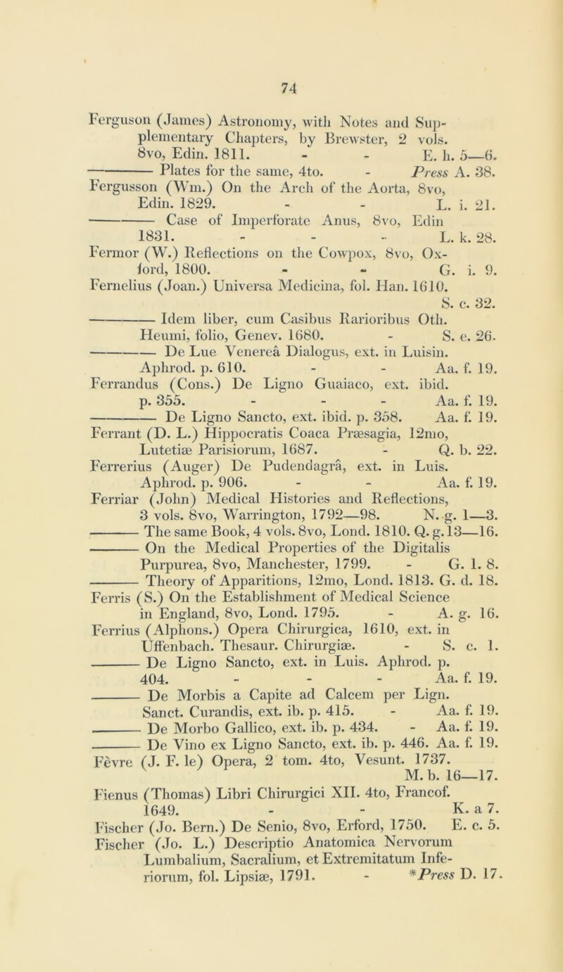 Lergusou (James) Astronomy, witli Notes and Sup- plementary Chapters, by Brewster, 2 vols. 8vo, Edin. 1811. - - E. li. 5—6. Plates for the same, 4to. - Press A. 38. Eergusson (Wm.) On the Arch of the Aorta, 8vo, Edin. 1829. - - L. i. 21. Case of Imperforate Anus, 8vo, Edin 1831. - - - L. k. 28. Fermor (W.) Reflections on the Cowpox, 8vo, Ox- ford, 1800. - - G. i. 9. Fernelius (Joan.) Universa Medicina, fol. Han. 1610. S. c. 32. Idem liber, cum Casibus Rarioribus Oth. Heumi, folio, Genev. 1680. - S. e. 26. De Lue Venerea Dialogus, ext. in Luisin. Aphrod. p. 610. - - Aa. f. 19. Ferrandus (Cons.) De Ligno Guaiaco, ext. ibid. p. 335. - - - Aa. f. 19. De Ligno Sancto, ext. ibid. p. 358. Aa. f. 19. Ferrant (D. L.) Hippocratis Coaca PrEesagia, 12mo, Lutetim Parisiorum, 1687. - Q. b. 22. Fei'rerius (Auger) De Pudendagra, ext. in Luis. Aphrod. p. 906. - - Aa. f. 19. Ferriar (John) Medical Histories and Reflections, 3 vols. 8vo, Warrington, 1792—98. N. g. 1—3. The same Book, 4 vols. 8vo, Lond. 1810. Q. g. 13—16. On the Medical Properties of the Digitalis Purpurea, 8vo, Manchester, 1799. - G. 1. 8. Theory of Apparitions, 12mo, Lond. 1813. G. d. 18. Ferris (S.) On the Establishment of Medical Science in England, 8vo, Lond. 1795. - A. g. 16. Ferrius (Alphons.) Opera Chirurgica, 1610, ext. in Uffenbach. Thesaur. Chirurgiae. - S. c. 1. De Ligno Sancto, ext. in Luis. Aphrod. p. 404. - - - Aa. f. 19. De Morbis a Capite ad Calcem per Lign. Sanct. Curandis, ext. ib. p. 415. - Aa. f. 19. De Morbo Gallico, ext. ib. p. 434. - Aa. f. 19. De Vino ex Ligno Sancto, ext. ib. p. 446. Aa. f. 19. Fevre (J. F. le) Opera, 2 tom. 4to, Vesunt. 1737. M.b. 16—17. Fienus (Thomas) Libri Chirurgici XII. 4to, Francof. 1649. - - K. a 7. Fischer (Jo. Bern.) De Senio, 8vo, Erford, 1750. E. c. 5. Fischer (Jo. L.) Descriptio Anatomica Nervorum Lumbalium, Sacralium, et Extremitatum Infe- riorum, fol. Lipsiae, 1791. - *Press D. 17.