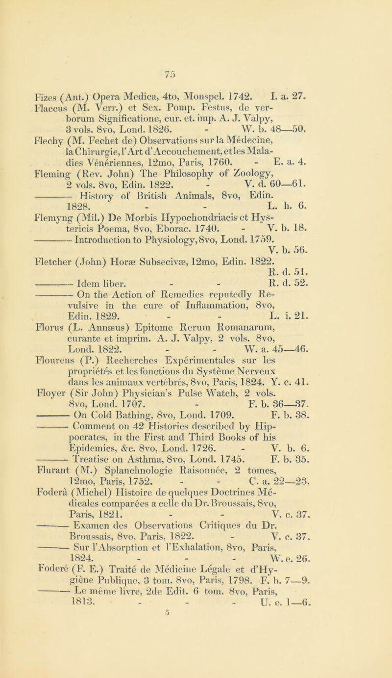 Fizes (Ant.) Opera Meclica, 4to, Monspel. 1742. I. a. 27. Flaccus (M. VeiT.) et Sex. Pomp. Festus, de ver- l)orum Significatione, cur. et. imp. A. J. Valpy, 3 vols. 8vo, Loud. 1826. - W. b. 48—50. Flechy (M. Fechet de) Observations sur la Medecine, la Chirurgie,!’Art d’Accouchement, etles Mala- dies Veneriennes, 12mo, Paris, 1760. - E. a. 4. Fleming (Rev. John) The Philosophy of Zoology, 2 vols. 8vo, Edin. 1822. - V. d. 60—61. Flistory of British Animals, 8vo, Edin. 1828. - - L. h. 6. Flemyng (Mil.) De Morbis Hypochondriacis et Hys- tericis Poema, 8vo, Eborac. 1740. - V. b. 18. Introduction to Physiology, 8vo, Lond. 1759. V. b. 56. Fletcher (John) Florae Subsecivae, 12mo, Edin. 1822. R. d. 51. Idem liber. - - R. d. 52. On the Action of Remedies reputedly Re- vulsive in the cure of Inflammation, 8vo, Edin. 1829. - - L. i. 21. Florus (L. Annaeus) Epitome Rerum Romanarum, curante et imp rim. A. J. Valpy, 2 vols. 8vo, Lond. 1822. - - W. a. 45—46. Flourens (P.) Recherches Experimentales sur les proprietes et les fonctions du Systeme Nerveux dans les animaux vertebres, 8vo, Paris, 1824. Y. c. 41. Idoyer (Sir John) Physician’s Pulse Watch, 2 vols. 8vo, Lond. 1707. - F. b. 36—37. On Cold Bathing, 8vo, Lond. 1709. F. b. 38. Comment on 42 Histories described by Hip- pocrates, in the First and Third Books of his Epidemics, &c. 8vo, Lond. 1726. - V. b. 6. Treatise on Asthma, 8vo, Lond. 1745. F. b. 35. F^lurant (M.) Splanchnologie Raisonnee, 2 tomes, 12mo, Paris, 1752. - - C. a. 22—23. Fodera (Michel) Histoire de quelques Doctrines Me- dicales comparees a celle du Dr.Broussais, 8vo, Paris, 1821. - - V. c. 37. Examen des Observations Critiques du Dr. Broussais, 8vo, Paris, 1822. - V. c. 37. Sur rAbsorption et 1’Exhalation, 8vo, Paris, 1824. - - - W.e. 26. Fodere (F\ E.) Traite de Medicine Legale et d’Hy- giene Publique, 3 tom. 8vo, Paris, 1798. F. b. 7—9. Le meme livre, 2de Edit. 6 tom. 8vo, Paris, 1813. - - - U. e. 1—6.