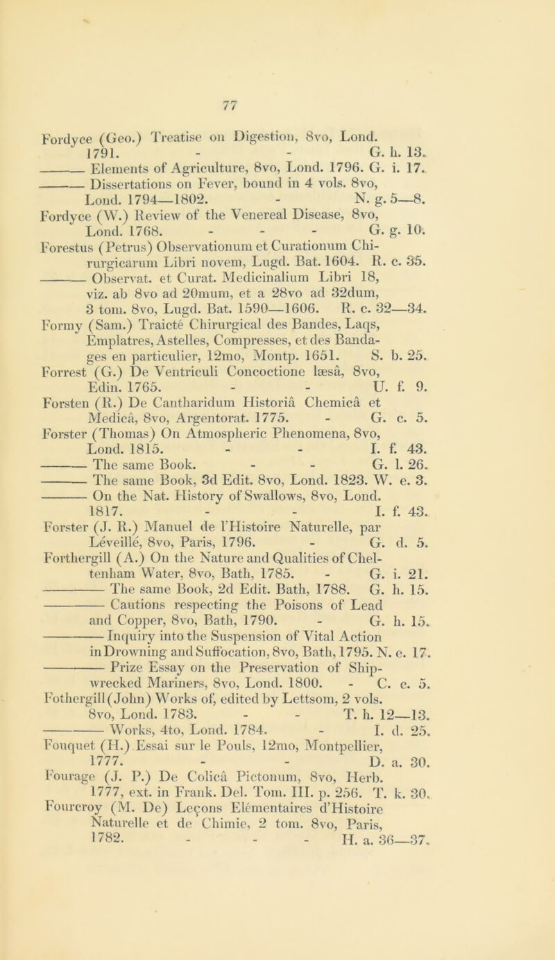 Fordyce (Geo.) Treatise on Digestion, 8vo, Lond. 1791. - - G. h. 13. Elements of Agriciilture, 8vo, Lond. 1796. G. i. 17. Dissertations on Fever, bound in 4 vols. 8vo, Lond. 1794—1802. - N. g. 5—8. Fordyce (W.) Review of the Venereal Disease, 8vo, Lond. 1768. - - - G. g. 10. Forestus (Petrus) Obseiwationum et Curationum Chi- rurgiearuin Libri novein, Lugd. Bat. 1604. R. c. 35. Observat. et Curat. Medicinaliuin Libri 18, viz. ab 8vo ad 20nium, et a 28vo ad 32dum, 3 tom. 8vo, Lugd. Bat. 1590—1606. R. c. 32—34. Formy (Sam.) Traicte Chirurgical des Bandes, Laqs, Emplatres, Astelles, Compresses, et des Banda- ges en particulier, 12mo, Montp. 1651. S. b. 25. Forrest (G.) De Ventriculi Concoctione leesa, 8vo, Edin. 1765. - - LF. f. 9. Forsten (R.) De Cantharidum Historia Chemica et Medica, 8vo, Argentorat. 1775. - G. c. 5. Forster (Thomas) On Atmospheric Phenomena, 8vo, Lond. 1815. - - I. f. 43. The same Book. - - G. 1. 26. The same Book, 3d Edit. 8vo, Lond. 1823. W. e. 3. On the Nat. History of Swallows, 8vo, Lond. 1817. - - I. f. 43. Forster (J. R.) Manuel de THistoire Naturelle, par Leveille, 8vo, Paris, 1796. - G. d. 5. Forthergill (A.) On the Nature and Qualities of Chel- tenham Water, 8vo, Bath, 1785. - G. i. 21. The same Book, 2d Edit. Bath, 1788. G. h. 15. Cautions respecting the Poisons of Lead and Copper, 8vo, Bath, 1790. - G. h. 15. Inquiry into the Suspension of Vital Action inDrowning and Suffocation, 8vo, Bath, 1795. N. e. 17. Prize Essay on the Preservation of Ship- wrecked Mariners, 8vo, Lond. 1800. - C. c. 5. l'othergill(John) Works of, edited by Lettsom, 2 vols. 8vo, Lond. 1783. - - T. h. 12—13. Works, 4to, Lond. 1784. - I. d. 2.5. Fouquet (H.) Essai sur le Pouls, 12mo, Montpellier, 1777. - - D. a. 30. h'ourage (J. P.) De Colica Pictonum, 8vo, Herb. 1777, ext. in Frank. Del. Tom. HI. p. 256. T. k. 30. Fourcroy (M. De) Lemons Elementaires d’Histoire Naturelle et d(? Chimic, 2 tom. 8vo, Paris, 1782. - - - II. a. 36—.37.