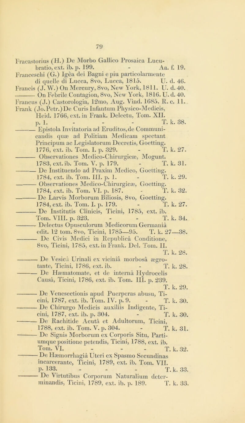 7‘i Fracastoriiis (H.) De Morbo Galiico Prosaica Lucu* bratio, ext. ib. p. 199. - Aa. f. 19. Francesclii (G.) Igea dei Bagni epiu particolanuente di quelle di Lucca, 8vo, Lucca, 1815. U. d. 46. Francis (J. W.) On Mei’cury, 8vo, New York, 1811. U. d. 40. On Febrile Contagion, 8vo, New York, 1816. U. d. 40. Francus (J.) Castorologia, 12nio, Aug. Vind. 1685. R. c. 11. Frank (Jo. Petr.) De Curis Infantum Physico-Medicis, Heid. 1766, ext. in Frank. Delectu, Tom. XII. p. 1. - - - T. k. 38. Epistola Invitatoria ad Eruditos,de Conimuni- candis quae ad Politiam Medicam spectant Principum ac Legislatorum Decretis, Goetting. 1776, ext. ib. Tom. I. p. 329. - T. k. 27. Observationes Medieo-Chirurgicae, Mogunt. 1783, ext. ib. Tom. V. p. 179. - T. k. 31. De Instituendo ad Praxim Medico, Goetting. 1784, ext. ib. Tom. III. p. 1. - T. k. 29. Observationes Medico-Cliirurgicaj, Goetting. 1784, ext. ib. Tom. VI. p. 187. - T. k. 32. — De Larvis Morborum Biliosis, 8vo, Goetting. 1784, ext. ib. Tom. I. p. 179. - T. k. 27. De Institutis Clinicis, Ticini, 1785, ext. ib. Tom. VIII. p. 323. - - T. k. 34. Delectus Opusculorum Medicorum Germania edit. 12 tom. 8vo, Ticini, 1785—95. T. k. 27—38. De Civis Medici in Kepublica Conditione, 8vo, Ticini, 1785, ext. in Frank. Del. Tom. II. T. k. 28. De Vesica Urinali ex vicinia morbosa aegro- tante, Ticini, 1786, ext. ib. - T. k. 28. De Haematomate, et de interna Hydrocelis Causa, Ticini, 1786, ext. ib. Tom. III. p. 239. T. k. 29. De Venesectionis apud Puerperas abusu, Ti- cini, 1787, ext. ib. Tom. IV. p. 9. - T. k. 30. De Chirurgo Medicis auxiliis Indigente, Ti- cini, 1787, ext. ib. p. 304. - T. k. 30. De Rachitide Aeuta et Adultorum, Tieini, 1788, ext. ib. Tom. V. p. 304. - T. k. 31. De Signis Morborum ex Corporis Situ, Parti- umque positione petendis, Ticini, 1788, ext. ib. Tom. VI. - - - T. k. 32. De Haemorrliagia Uteri ex Spasnio Seeundinas incareerante, Ticini, 1789, ext. ib. Tom. VII. P- 133. - - . T. k. 33. De Virtutibus Corporum Naturalium deter- minandis, Ticini, 1789, ext. ib. p. 189. T. k. 33.