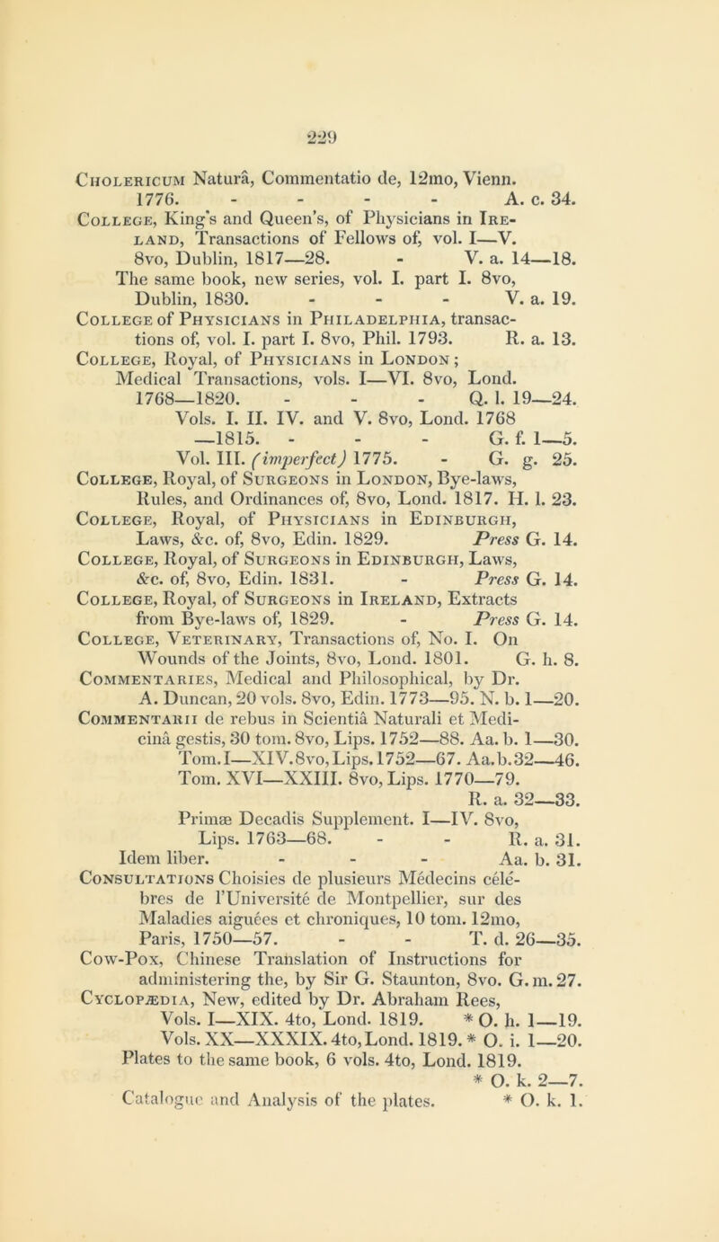 CnoLERicuM Natura, Commentatio cle, 12ino, Vienn. 1776. - - - - A. c. 34. College, King's and Queen’s, of Pli3^sicians in Ire- land, Transactions of Fellows of, vol. I—V. 8vo, Dublin, 1817—28. - V. a. 14—18. The same book, new series, vol. I. part I. 8vo, Dublin, 1830. - - - V. a. 19, College of Physicians in Philadelphia, transac- tions of, vol. I. part I. 8VO, Phil. 1793. R. a. 13. College, Royal, of Physicians in London ; Medical Transactions, vols. I—VI. 8vo, Lond. 1768—1820. - - - Q. 1. 19—24. Vols. I. II. IV. and V. 8vo, Lond. 1768 —1815. - - - G. f. 1—5. No\.W\.(iv}2^erfect)mb. - G. g. 25. College, Rojml, of Surgeons in London, Bye-laws, Rules, and Ordinances of, 8vo, Lond. 1817. H. 1. 23. College, Royal, of Physicians in Edinburgh, Laws, &c. of, 8vo, Edin. 1829. Press G. 14. College, Royal, of Surgeons in Edinburgh, Laws, <Src. of, 8vo, Edin. 1831. - Press G. 14. College, Royal, of Surgeons in Ireland, Extracts from Bye-laws of, 1829. - Press G. 14. College, Veterinary, Transactions of. No. I. On Wounds of the Joints, 8vo, Lond. 1801. G. h. 8. Commentaries, Medical and Philosophical, by Dr. A. Duncan, 20 vols. 8vo, Edin. 1773—95. N. b. 1—20. CoMMENTARii dc rebus in Scientia Natural! et Medi- cina gestis, 30 tom. 8vo, Lips. 1752—88. Aa. b. 1—30. Tom. I—XIV. 8vo, Lips. 1752—67. Aa. b. 32—46. Tom. XVI—XXIII. 8vo, Lips. 1770—79. R. a. 32—33. Primae Decadis Supplement. I—IV. 8vo, Lips. 1763—68. - - R. a. 31. Idem liber. _ . _ Aa. b. 31. Consultations Choisies de plusieurs Medecins cMe- bres de I’Universite de Montpellier, sur des Maladies aiguees ct chroniques, 10 tom. 12mo, Paris, 1750—57. - - T. d. 26—35. Cow-Pox, Chinese Translation of Instructions for administering the, by Sir G. Staunton, 8vo. G. m. 27. Cyclopasdia, New, edited by Dr. Abraham Rees, Vols. I—XIX. 4to, Lond. 1819. * O. h. 1—19. Vols. XX—XXXIX. 4to, Lond. 1819. * O. i. 1—20. Plates to the same book, 6 vols. 4to, Lond. 1819. * O. k. 2—7. Catalogue and Anal3^sis of the plates. * O. k. 1.