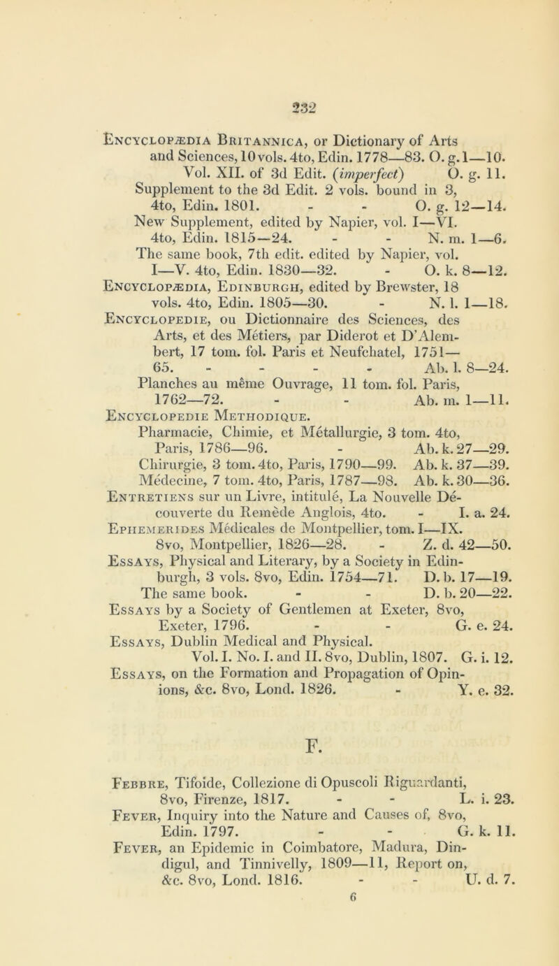 Encyclopaedia Britannica, or Dictionary of Arts and Sciences, 10 vols.4to,Edin. 1778—83. O. g.l—10. Vol. XII. of 3d Edit, (imperfect) O. g. 11. Supplement to the 3d Edit. 2 vols. bound in 3, 4to, Edin. 1801. - - O. g. 12—14. New Supplement, edited by Napier, vol. I—VI. 4to, Edin. 1815—24. - - N. m. 1—6. The same book, 7th edit, edited by Napier, vol. I—V. 4to, Edin. 1830—32. - O. k. 8—12. ENCYCLOPiEDiA, EDINBURGH, edited by Brewster, 18 vols. 4to, Edin. 1805—30. - N. 1. 1—18. Encyclopedie, ou Dictionnaire des Sciences, des Arts, et des Metiers, par Diderot et D’Alem- bert, 17 tom. fob Paris et Neufchatel, 1751— 65. - - - - Ab. 1. 8—24. Planches au m^me Ouvrage, 11 tom. fol. Paris, 1762—72. - - Ab. m. 1—11. Encyclopedie Methodique. Pharmacie, Chimie, et Metallurgie, 3 tom. 4to, Paris, 1786—96. - Ab. k. 27—29. Chirurgie, 3 tom.4to, Paris, 1790—99. Ab. k. 37—39. Medecine, 7 tom. 4to, Paris, 1787—98. Ab. k. 30—36. Entretiens sur un Livre, intitule. La Nouvelle De- couverte du llemede Anglois, 4to. - I. a. 24. Epiiemerides Medicales de Montpellier, tom. I—IX. 8vo, Montpellier, 1826—28. - Z. d. 42—50. Essays, Physical and Literary, by a Society in Edin- burgh, 3 vols. 8vo, Edin. 1754—71. D. b. 17—19. The same book. - - D. b. 20—22. Essays by a Society of Gentlemen at Exeter, 8vo, Exeter, 1796. - - G. e. 24. Essays, Dublin Medical and Physical. Vol. I. No. I. and II. 8vo, Dublin, 1807. G. i. 12. Essays, on the Formation and Propagation of Opin- ions, &c. 8vo, Lond. 1826. - Y. e. 32. F. Febbre, Tifoide, Collezione di Opuscoli Riguardanti, 8vo, lurenze, 1817. - - L. i. 23. Fever, Inquiry into the Nature and Causes of, 8vo, Edin. 1797. - - G. k. 11. Fever, an Epidemic in Coimbatore, Madura, Din- digul, and Tinnivelly, 1809—11, Report on, <!tc. 8vo, Lond. 1816. - - U. d. 7. 6