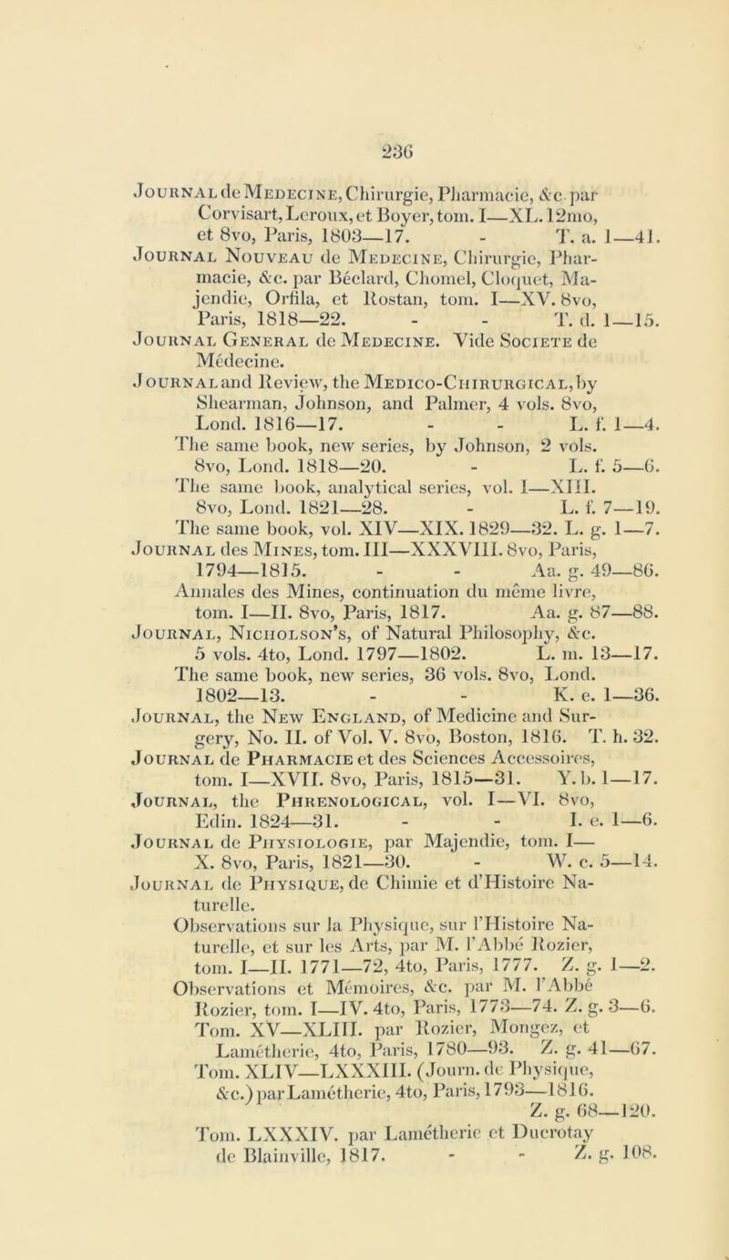 23G JournaldeMedecine,Chiriirgie, PJiarmacic, par Corvisart, Leroiix, et Boyer, tom. I—XL. 12nio, et 8vo, Paris, 1803—17. - T. a. 1—41. Journal Nouveau de Meuecine, Cliirurgie, Phar- macie, &c. par Beclard, Cliomel, ClcHpiet, Ma- jendie, Orfila, et Rostan, tom. 1—XV. 8vo, Paris, 1818—22. - - T. d. 1—15. Journal General do Medecine. Vide Societe de Medecine. JouRNALand Review, the MEDico-CniRURGicAL,l)y Shearman, Johnson, and Palmer, 4 vols. 8vo, Lond. 1816—17. - - L. f. 1—4. The same book, new series, by Johnson, 2 vols. 8vo, Lond. 1818—20. - L. f. 5—G. The same book, analytical series, vol. 1—XIII. 8vo, Lond. 1821—28. - L. f. 7—19. The same book, vol. XIV—XIX. 1829—32. L. g. 1—7. Journal des Mines, tom. Ill—XXXVIII. 8vo, Paris, 1794—1815. - - Aa. g. 49—86. Annales des Mines, continuation du meme livre, tom. I—II. 8vo, Paris, 1817. Aa. g. 87—88. Journal, Nicholson’s, of Natural Philosophy, &c. 5 vols. 4to, Lond. 1797—1802. L. m. 13—17. The same book, new series, 36 vols. 8vo, Lond. 1802—13. - - K. e. 1—36. Journal, the New England, of Medicine and Sur- gery, No. 11. of Vol. V. 8vo, Boston, 1816. T. h. 32. Journal de PHARMACiEet des Sciences Accessoires, tom. I—XVII. 8vo, Paris, 1815—31. Y.b. 1—17. Journal, the Phrenological, vol. I—VI. 8vo, Edin. 1824—31. - - L e. 1—6. .Journal de Piiysiologie, par Majendie, tom. I— X. 8vo, Paris, 1821—30. - W. c. 5—14. Journal de Physique, de Chimie et d’Histoire Na- turelle. Observations sur la Physitpic, sur I’Histoire Na- turelle, et sur les Arts, par M. I’Abbe Rozier, tom. I—II. 1771—72, 4to, Paris, 1777. Z. g. 1—2. Observations et Memoires, &e. par M. I’Abbe Rozier, tom. I—IV. 4to, Paris, 1773—74. Z. g. 3—6. Tom. XV—XLIII. par Rozier, Mongez, et Lametherie, 4to, Paris, 1780—93. Z. g. 41—67. Tom. XLIV—LXXXIIl. (Journ. de Physiipie, &c.) liar Lametherie, 4to, Paris, 1793—1816. Z.g. 68—120. Tom. LXXXIV. jiar Lametherie et Ducrotay de Blainvillc, 1817. - - Z.g. 108.