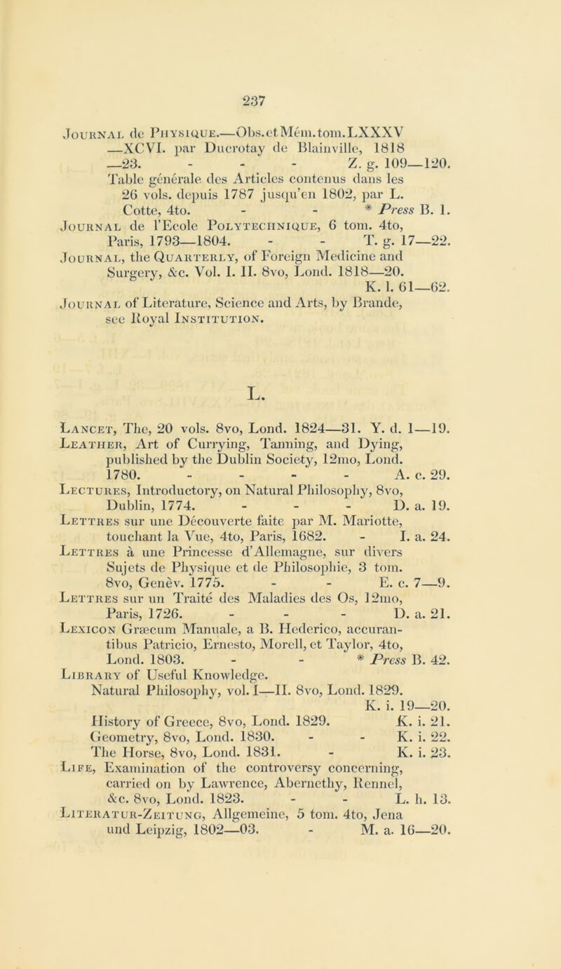 xTouunai. (Ic Physique.—Obs.otMeni.tom.LXXXV —XCVI. pcir Ducrotay de Blaiiivillc, 1818 —23. - - - Z. g. 109—120, Table gcnerale des Articles contenus dans les 2G vols. depuis 1787 juscpi’en 1802, par L. Cotte, 4to. - . * Press B. 1. Journal de I’Ecole Polyteciinique, 6 tom. 4to, Paris, 1793—1804. - - T. g. 17—22. Journal, the Quarterly, of Foreign Medicine and Surgery, &c. Vol. 1. II. 8vo, Fond. 1818—20. K. 1. Gl—02. Journal of Literature, Science and Arts, by Brande, see Itoval Institution. L. Lancet, The, 20 vols. 8vo, Lond. 1824—31. Y. d. 1—19. Leather, Art of Currying, Tanning, and Dying, published by the Dublin Society, 12nio, Lond. 1780. - - - - A. e. 29. Lectures, Introductory, on Natural Philosophy, 8vo, Dublin, 1774. - - - D. a. 19. Lettres sur une Decouverte faite par M. Mariotte, touchant la Vue, 4to, Paris, 1G82. - I. a. 24. Lettres a une Princesse d’Allemagne, sur divers Sujets de Physique et de Philosojihie, 3 tom. 8vo, Genev. 1775. - - E. e. 7—9. Lettres sur un Traite des Maladies des Os, 12mo, Paris, 172G. - - - D. a. 21. Lexicon Grtecum Manuale, a B. Ilederico, accuran- tibus Patricio, Ernesto, Morell, et Taylor, 4to, Lond. 1803. - _ * Press B. 42. Library of Useful Knowledge. Natural Philosophy, vol. I—II. 8vo, Lond. 1829. K. i. 19—20. History of Greece, 8vo, Lond. 1829. K. i. 21. Geometry, 8vo, Lond. 1830. - - K. i. 22. The Horse, 8vo, Lond. 1831. - K. i. 23. Life, Examination of the controversy concerning, carried on by Lawrence, Aberncthy, Kennel, &c. 8vo, Lond. 1823. - - L. h. 13. Literatur-Zeitung, Allgemeiiie, 5 tom. 4to, Jena und Leipzig, 1802—03. - M. a. IG—20.