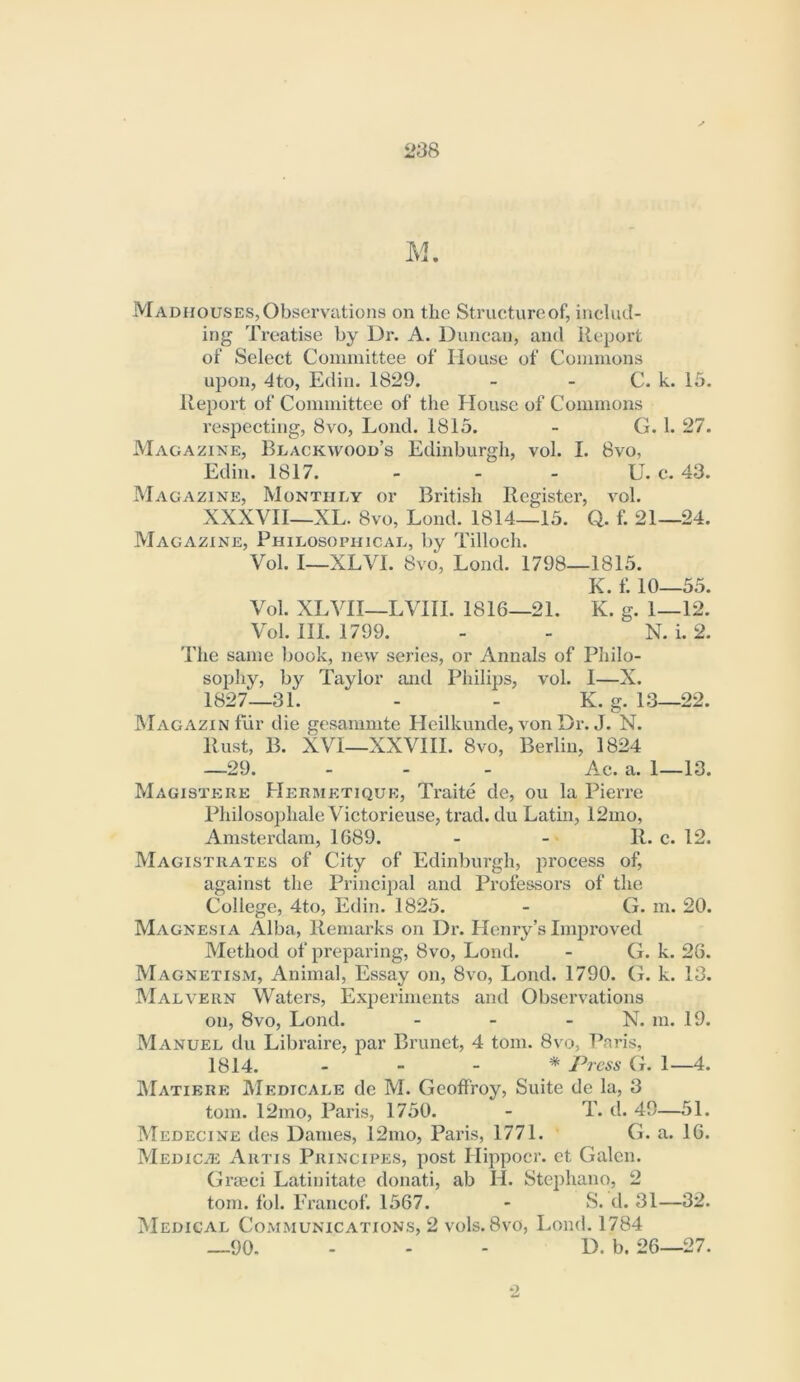 M. Madhouses, Observations on the Structure of, includ- ing Treatise by Dr. A. Duncan, and Report of Select Connnittee of House of Commons upon, 4to, Edin. 1829. - - C. k. 15. Report of Committee of the House of Commons respecting, 8vo, Lond. 1815. - G. 1. 27. Magazine, Blackwood’s Edinburgh, vol. I. 8vo, Edin. 1817. - - - U. e. 43. Magazine, Monthly or British Register, vol. XXXVIl—XL. 8vo, Lond. 1814—15. Q. f. 21—24. Magazine, Philosophical, by Tilloch. Vol. 1—XLVI. 8vo, Lond. 1798—1815. K. f. 10—55. Vol. XLVII—LVIII. 1816—21. K. g. 1—12. Vol. HI. 1799. - - N. i. 2. The same book, new series, or Annals of Philo- sophy, by Taylor and Philips, vol. I—X. 1827—31. - - K. g. 13—22. MagazinIui’ die gesammte Hcilkunde, von Dr. J. N. Rust, B. XVI—XXVlll. 8VO, Berlin, 1824 —29. ... Ac. a. 1—10. Magistere Hermetique, Traite de, ou la Pierre Philosophale Victorieuse, trad, du Latin, 12mo, Amsterdam, 1689. - - • R. c. 12. Magistrates of City of Edinburgh, process of, against the Principal and Professors of the College, 4to, Edin. 1825. - G. m. 20. Magnesia Alba, Remarks on Dr. Henry’s Improved Method of preparing, 8vo, Lond. - G. k. 26. Magnetism, Animal, Essay on, 8vo, Lond. 1790. G. k. 13. Malvern Waters, Experiments and Observations on, 8vo, Lond. - - - N. ni. 19. Manuel du Libraire, par Brunet, 4 tom. 8vo, Paris, 1814. - - - * Press G. 1—4. jMatiere Medicalb de M. Geoffroy, Suite de la, 3 tom. 12mo, Paris, 1750. - T. d. 49—51. Medecine des Dames, 12mo, Paris, 1771. G. a. 16. MEDiciE Artis Principes, post Hippocr. et Galen. Graeci Latinitate donati, ab H. Stephano, 2 tom. fol. Eraneof. 1567. - S. d. 31—32. Medical Communications, 2 vols. 8vo, Lond. 1784 _90. - - - D. b. 26—27.