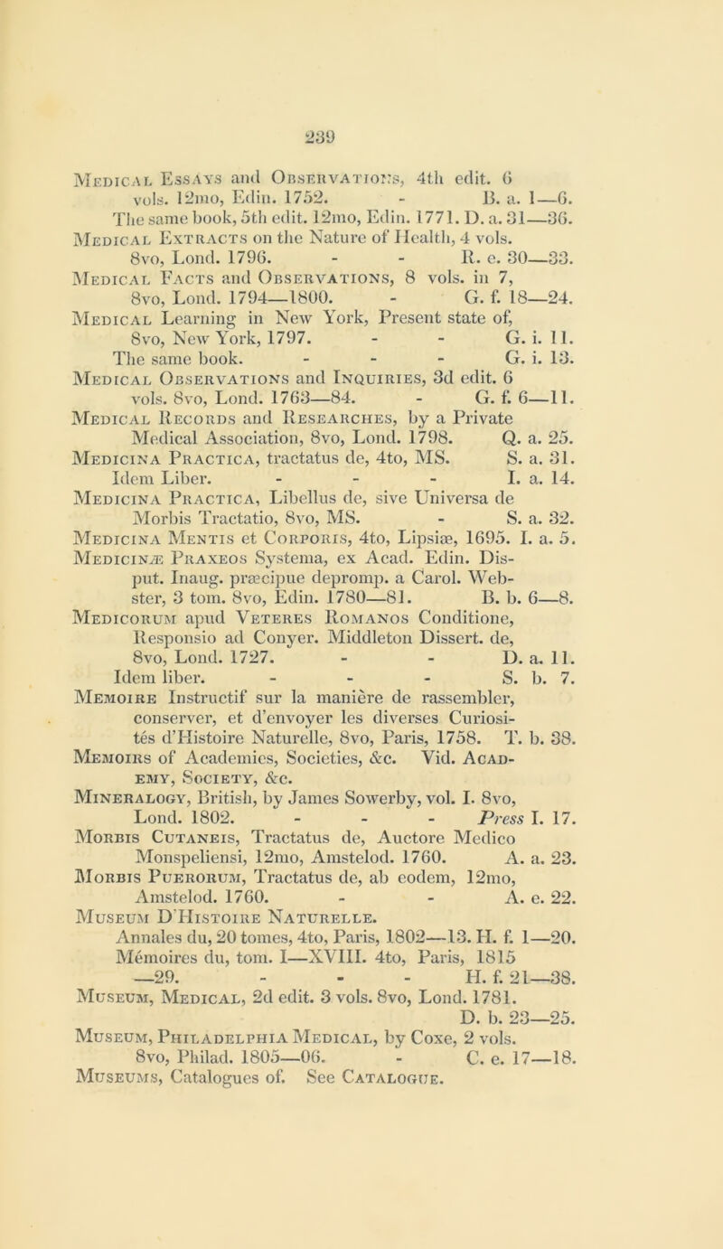 Medical Essays and OnsEiivArroj.'s, 4th edit. 0 vols. 12mo, Edin. 1752. - 15. a. 1—G. The same book, 5th edit. 12mo, Edin. 1771. D. a. 31—3G. Medical Extracts on the Nature of Health, 4 vols. 8vo, Loud, 179G. - - R. e. 30—33. IMedical Facts and Observations, 8 vols. in 7, 8vo, Lond. 1794—1800. - G. f. 18—24. Medical Learning in New York, Present state of, 8vo, New York, 1797. - - G. i. 11. The same book. - - - G. i. 13. Medical Observations and Inquiries, 3d edit. G vols. 8vo, Lond. 17G3—84. - G. f. G—11. Medical Records and Researches, by a Private Medical Association, 8vo, Lond. 1798. Q. a. 25. Medicina Practica, tractatus de, 4to, MS. S. a. 31. Idem Liber. - - - I. a. 14. Medicina Practica, Libellus de, sive Universa de Morbis Tractatio, 8vo, MS. - S. a. 32. Medicina Mentis et Corporis, 4to, Lipsiae, 1G95. I. a. 5. MEDiciNiE Praxeos Systeiiia, ex Acad. Edin. Dis- put. Inaug. prascipue deprom|). a Carol. Web- ster, 3 tom. 8vo, Edin. 1780—81. B. b. G—8. Medicorum apud Veteres RoxMANos Conditione, Responsio ad Conyer. Middleton Dissert, de, 8vo, Lond. 1727. - - D. a. 11. Idem liber. - - - S. b. 7. Memoire Instriictif sur la maniere de rassemblcr, conserve!’, et d’envoyer les diverses Curiosi- tes d’Histoire Naturelle, 8vo, Paris, 1758. T. b. 38. Memoirs of Academies, Societies, &c. Vid. Acad- emy, Society, &c. Mineralogy, British, by James Sowerby, vol. I. 8vo, Lond. 1802. . _ - Press I. 17. Morbis Cutaneis, Tractatus de, Auctore Medico Monspeliensi, 12mo, Amstelod. 17G0. A. a. 23. Morbis Pueroruji, Tractatus de, ab eodem, 12mo, Amstelod. 17G0. - - A. c. 22. Museum D'Histoire Naturelle. Annales du, 20 tomes, 4to, Paris, 1802—13. H. f. 1—20. Memoires du, tom. I—XVIII. 4to, Paris, 1815 —29. - - - H. f. 21—38. Museum, Medical, 2d edit. 3 vols. 8vo, Lond. 1781. D. b. 23—25. Museum, Philadelphia Medical, by Coxe, 2 vols. 8vo, Philad. 1805—OG. - C. e. 17—18. Museums, Catalogues of. See Catalogue.