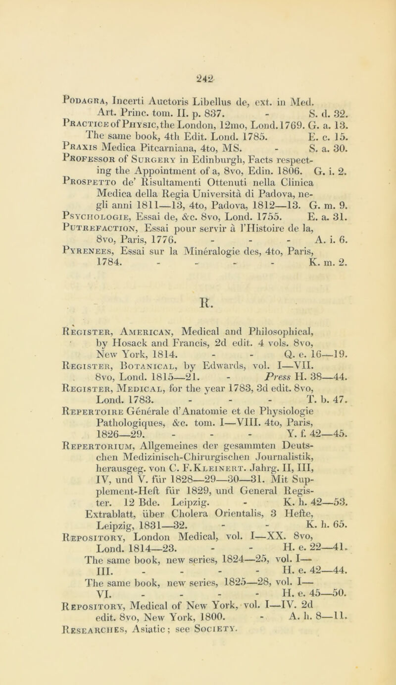 Podagra, Iiicerti Auctoris Libellus Ue, oxt. in Metl. Art. Princ. tom. II. p. 837. - S. d. 32. I’RACTiCKof Physic,the London, 12ino, Lond.1769. G. a. 13. Ihe same book, 4tli Edit. Lond. 1785. E. c. 15. Praxis Medica Pitcarniana, 4to, MS. - S. a. 30. PROFiissoR of Surgery in Edinburgh, Facts respect- ing the Appointment of a, 8vo, Edin. 1806. G. i. 2. Prospetto de’ Risultamenti Ottenuti nella Clinica Medica della Regia Universita di Padova, ne- gli anni 1811—13, 4to, Padova, 1812—13. G. m. 9. PsYCHOLOGiE, Essai de, &c. 8vo, Lond. 1755. E. a. 31. Putrefaction, Essai pour servir a I’Histoire de la, 8VO, Paris, 1776. - - - A. i. 6. Pyrenees, Essai sur la Mineralogie des, 4to, Paris, 1784. - - - - K. m. 2. R. Register, American, Medical and Philosophical, by llosack and Francis, 2d edit. 4 vols. 8vo, New York, 1814. - - Q. e. 16—19. Register, Botanical, by Edwards, vol. I—VII. 8vo, Lond. 1815—21. - Press II. 38—44. Register, Medical, for the year 1783, 3d edit. 8vo, Lond. 1783. - - - T. b. 47. Repertoire Generale d’Anatomie et de Physiologie Pathologiques, &c. tom. I—VIII. 4to, Paris, 1826—29. . - - Y. f. 42—45. Repertorium, Allgemeines der gesammten Deuts- chen Mediziuisch-Chirurgischen Journalistik, herausgeg. von C. F.Kleinert. Jahrg. II, III, IV, und V. fiir 1828—29—30—31. Mit Sup- plement-Heft fiir 1829, und General Regis- ter. 12 Bde. Leipzig. - K. h. 42—53. Extrablatt, iiber Cholera Orientalis, 3 Hefte, Leipzig, 1831—32. - - K. h. 65. Repository, London Medical, vol. 1—XX. 8vo, Lond. 1814—23. - - H. e. 22—41. The same book, new series, 1824—25, vol. I— HI. - - - - II. e. 42—44. The same book, new series, 1825—28, vol. 1— VI. - - - - H. e. 45—50. Repository, Medical of New York, vol. I—IV. 2d edit. 8vo, New York, 1800. - A. h. 8—11. Researches, Asiatic; see Society.