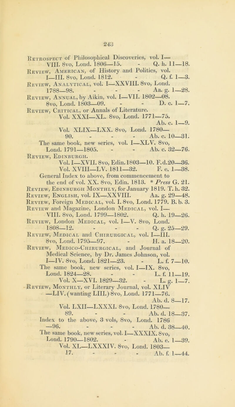 24'J Hetkospect of PliiJosophical Discoveries, vol. I— VIII. 8vo, Load. 1806—15. - Q. h. II—18. Review, Amehican, of History and Politics, vol. I—III. 8vo, Load. 1812. - Q. f. 1—3. Review, Analytical, vol. I—XXVIII. 8vo, Load. 1788—98. - - - Aa. g. 1—28. Review, Annual, by Aikia, vol. I—VII. 1802—08. 8vo, Load. 1803—09. - - D. c. I—7. Review, Critical, or Anaals of Literature. Vol. XXXI—XL. 8vo, Load. 1771—75. Ab. c. 1—9. Vol. XLIX—LXX. 8vo, Load. 1780— 90. - - - Ab. c. 10—31. The saaie book, new series, vol. I—XLV. 8vo, Load. 1791—1805. - - Ab. c. 32—76. Review, Edinburgh. Vol. I—XVII. 8vo, Edia.1803—10. F.d.20—36. Vol. XVIII—LV. 1811—32. F. e. 1—38. General Index to above, from commeacement to the end of vol. XX. 8vo, Edin. 1813. * Press G. 21. Review, Edinburgh Monthly, for January 1819. T. h. 32. Review, English, vol. IX—XXVIII. Aa. g. 29—48. Review, Foreign Medical, vol. I. 8vo, Load. 1779. B. b. 3. Review and Magazine, London Medical, vol. I— VIII. 8vo, Lond. 1799—1802. Q. h. 19—26. Review, London Medical, vol. 1—V. 8vo, Load. 1808—12. - - - Q. g. 25—29. Review, Medical and Chirurgical, vol. I—III. 8vo, Lond. 1795—97. - FI. a. 18—20. Review, Medico-Chirurgical, and Journal of Medical Science, by Dr. Janies Johnson, vol. I_IV. 8vo, Lond. 1821—23. - L. f. 7—10. The same book, new series, vol. I—IX. 8vo, Lond. 1824—28. - - L. f. 11—19. Vol. X—XVI. 1829—32. - L. g. 1—7. • Review, Monthly, or Literary Journal, vol. XLIV - —LI V. (wanting LIII.) 8vo, Lond. 1771—76. Ab. d. 8—17. Vol. LXII—LXXXI. 8vo, Lond. 1780— 89. - - Ab. d. 18—37. Index to the above, 3 vols, 8vo, Lond. 1786 —96. - - - Ab. d. 38—40. 4 he same book, new series, vol. I—XXXIX. 8vo, Lond. 1790—1802. - Ab. e. 1 39. Vol. XL—LXXXIV. 8vo, Lond. 1803— 17. - - - Ab. f. 1—44.