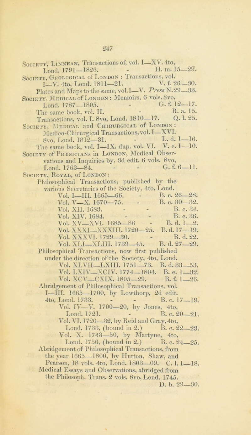 SociKTY, Ltnnkan, Transactions of, voL I—XV. 4to, Lond. 1791—1826. - II. m. 15—29. Society, Geologicae of London : Transactions, vol. I_V. 4to, Lond. 1811—21. V. f. 26^30. Plates and Maps to the same, vol. I—V. Press N.29—33. Society, Medical of London : Memoirs, 6 vols. 8vo, Lond. 1787—1805. - G. f. 12—17. The same book, vol. II. - R. a. 15. Transactions, vol. I. 8vo, Lond. 1810—17. Q. 1. 25. Society, JMedical and Chirurgical of London: Medico-Chirurgical Transactions, vol. I—XVI. 8vo, Lond. 1812—31. - L. d. 1—16. Tlio same book, vol. I—IX. dup. vol. VI. V. e. 1—10. Society of Physicians in London, Medical Obser- vations and Inquiries by, 3d edit. 6 vols. 8vo, Lond. 1763—84. - - G. f. 6—11. Society, Royal, of London : Philosophical Transactions, published by the various Secretaries of the Society, 4to, Lond. Vol. I—III. 1665-66. Vol. V—X. 1670—75. Vol. XII. 1683. Vol. XIV. 1684. Vol. XV—XVI. 1685—86 Vol. XXXI—XXXIII. 1720—25. Vol. XXXVI. 1729—30. Vol. XLI—XLIII. 1739—45. Philosophical Transactions, now first published under the direction of the Society, 4to, Lond. B. c. 26—28.. B. c. 30—32. B. c. 34. B. c. 36. B. d. 1—2. B.d. 17—19. B. d. 22. B. d. 27—29. Vol. XLVII—LXIII. 1751—73. B. d. 33—53. Vol. LXIV—XCIV. 1774—1804. B. e. 1—32. Vol. XCV—CXIX. 1805—29. B. f. 1—26. Abridgement of Philosophical Transactions, vol. I—III. 1665—1700, by Lowthorp, 2d edit. 4to, Lond. 1733. - - B. c. 17—19. Vol. IV—V. 1700—20, by Jones, 4to, Lond. 1721. - B. e. 20—21. Vol. VI. 1720—32, by Reid and Gray,4to, Lond. 1733, (bound in 2.) B. c. 22—23. Vol. X. 1743—50, by Martyne, 4to, Lond. 1756, (bound in 2.) B. c. 24—25. Abridgement of Philosophical Transactions, from the year 1665—1800, by Hutton, Shaw, and Pearson, 18 vols. 4to, Lond. 1803—09. C. 1. 1—18. Medical Essays aiul Observations, abridged from the Philosoph. Trans. 2 vols. 8vo, Lond. 1745. D. b. 29—30.